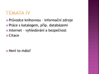  Průvodce knihovnou – informační zdroje
 Práce s katalogem, příp. databázemi
 Internet – vyhledávání a bezpečnost
 Citace
 Není to málo?
 