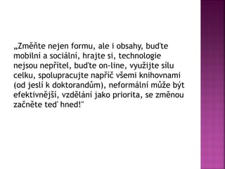 „Změňte nejen formu, ale i obsahy, buďte
mobilní a sociální, hrajte si, technologie
nejsou nepřítel, buďte on-line, využijte sílu
celku, spolupracujte napříč všemi knihovnami
(od jeslí k doktorandům), neformální může být
efektivnější, vzdělání jako priorita, se změnou
začněte teď hned!"
 