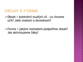  Obsah = konkrétní studijní cíl – co chceme
učit? Jaké znalosti a dovednosti?
 Forma = jakými metodami podpoříme obsah?
Jak aktivizujeme žáky?
 