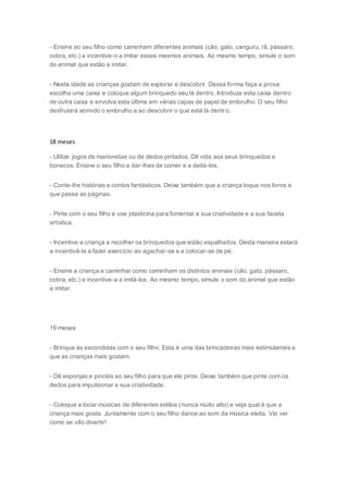 - Ensine ao seu filho como caminham diferentes animais (cão, gato, canguru, rã, pássaro,
cobra, etc.) e incentive-o a imitar esses mesmos animais. Ao mesmo tempo, simule o som
do animal que estão a imitar.
- Nesta idade as crianças gostam de explorar e descobrir. Dessa forma faça a prova:
escolha uma caixa e coloque algum brinquedo seu lá dentro. Introduza esta caixa dentro
de outra caixa e envolva esta última em várias capas de papel de embrulho. O seu filho
desfrutará abrindo o embrulho e ao descobrir o que está lá dentro.
18 meses
- Utilize jogos de marionetas ou de dedos pintados. Dê vida aos seus brinquedos e
bonecos. Ensine o seu filho a dar-lhes de comer e a deitá-los.
- Conte-lhe histórias e contos fantásticos. Deixe também que a criança toque nos livros e
que passa as páginas.
- Pinte com o seu filho e use plasticina para fomentar a sua criatividade e a sua faceta
artística.
- Incentive a criança a recolher os brinquedos que estão espalhados. Desta maneira estará
a incentivá-la a fazer exercício ao agachar-se e a colocar-se de pé.
- Ensine a criança a caminhar como caminham os distintos animais (cão, gato, pássaro,
cobra, etc.) e incentive-a a imitá-los. Ao mesmo tempo, simule o som do animal que estão
a imitar.
19 meses
- Brinque às escondidas com o seu filho. Esta é uma das brincadeiras mais estimulantes e
que as crianças mais gostam.
- Dê esponjas e pincéis ao seu filho para que ele pinte. Deixe também que pinte com os
dedos para impulsionar a sua criatividade.
- Coloque a tocar músicas de diferentes estilos (nunca muito alto) e veja qual é que a
criança mais gosta. Juntamente com o seu filho dance ao som da música eleita. Vai ver
como se vão divertir!
 