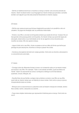 - Dê-lhe um telefone de brincar e incentive a criança a manter uma conversa através do
mesmo. Assim irá desenvolver a sua linguagem ao mesmo tempo que percebe o conceito
de falar com alguém que não está presente fisicamente no mesmo espaço.
20 meses
- Dê-lhe uma vassoura para que brinque imaginando que esta é um cavalinho e ele um
cavaleiro. Os jogos de simulação são os preferidos nesta idade.
- Ensine o seu filho a arrumar os brinquedos sempre que acabe de brincar. Compre-lhe um
baú grande onde possa guardar os brinquedos. Ao mesmo tempo que aprende regras de
educação, desenvolve a sua motricidade ao ter de se agachar e de se levantar para
recolher as coisas. Dê uma ajuda à criança.
- Jogue à bola com o seu filho, chute-a e passe-a com as mãos de forma que tenha que
persegui-la para alcançá-la. Incentive a criança a passar-lhe a bola.
- Construa uma espécie de túnel com caixas grandes. Verá como se diverte a atravessá-lo
e a encontrá-la do outro lado.
21 meses
- Consiga cubos de diferentes formas e cores e vá nomeando cada um ao mesmo tempo
que ensina o seu filho. Por exemplo: “Este é uma estrela vermelha, igual aos lábios da
mamã”. Assim irá associando as cores e começará a distinguir as formas básicas:
quadrado, circulo, triângulo, etc.
- Escolha fotos da sua família e amigos mais próximos e ensine o seu filho ao seu filho
quem são ao mesmo tempo que vai dizendo os seus nomes. Verá como a pouco e pouco
irá aprendendo todos os nomes.
- Brinque com os seus bonecos ou peluches como se fossem crianças de verdade, dando-
lhes comida, banho, colocando-os a dormir …
- Faça umas simples marionetas que representem histórias para a criança. Verá como se
irá rir!
 
