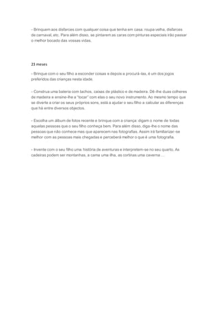 - Brinquem aos disfarces com qualquer coisa que tenha em casa: roupa velha, disfarces
de carnaval, etc. Para além disso, se pintarem as caras com pinturas especiais irão passar
o melhor bocado das vossas vidas.
23 meses
- Brinque com o seu filho a esconder coisas e depois a procurá-las, é um dos jogos
preferidos das crianças nesta idade.
- Construa uma bateria com tachos, caixas de plástico e de madeira. Dê-lhe duas colheres
de madeira e ensine-lhe a “tocar” com elas o seu novo instrumento. Ao mesmo tempo que
se diverte a criar os seus próprios sons, está a ajudar o seu filho a calcular as diferenças
que há entre diversos objectos.
- Escolha um álbum de fotos recente e brinque com a criança: digam o nome de todas
aquelas pessoas que o seu filho conheça bem. Para além disso, diga-lhe o nome das
pessoas que não conhece mas que aparecem nas fotografias. Assim irá familiarizar-se
melhor com as pessoas mais chegadas e perceberá melhor o que é uma fotografia.
- Invente com o seu filho uma história de aventuras e interpretem-se no seu quarto. As
cadeiras podem ser montanhas, a cama uma ilha, as cortinas uma caverna …
 