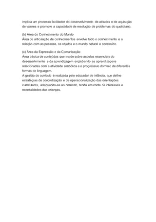 implica um processo facilitador do desenvolvimento de atitudes e de aquisição
de valores e promove a capacidade de resolução de problemas do quotidiano.
(b) Área do Conhecimento do Mundo
Área de articulação de conhecimentos envolve todo o conhecimento e a
relação com as pessoas, os objetos e o mundo natural e construído.
(c) Área da Expressão e da Comunicação
Área básica de conteúdos que incide sobre aspetos essenciais do
desenvolvimento e da aprendizagem englobando as aprendizagens
relacionadas com a atividade simbólica e o progressivo domínio de diferentes
formas de linguagem.
A gestão do currículo é realizada pelo educador de infância, que define
estratégias de concretização e de operacionalização das orientações
curriculares, adequando-as ao contexto, tendo em conta os interesses e
necessidades das crianças.
 
