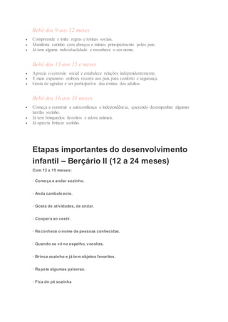 Bebé dos 9 aos 12 meses
 Compreende e imita regras e rotinas sociais.
 Manifesta carinho com abraços e mimos principalmente pelos pais.
 Já tem alguma individualidade e reconhece o seu nome.
Bebé dos 13 aos 15 e meses
 Aprecia o convívio social e estabelece relações independentemente.
 É mais expansivo embora recorra aos pais para conforto e segurança.
 Gosta de agradar e ser participativo das rotinas dos adultos.
Bebé dos 16 aos 18 meses
 Começa a construir a autoconfiança e independência, querendo desempenhar algumas
tarefas sozinho.
 Já tem brinquedos favoritos e adora animais.
 Já aprecia brincar sozinho.
Etapas importantes do desenvolvimento
infantil – Berçário II (12 a 24 meses)
Com 12 a 15 meses:
· Começa a andar sozinho.
· Anda cambaleante.
· Gosta de atividades, de andar.
· Coopera ao vestir.
· Reconhece o nome de pessoas conhecidas.
· Quando se vê no espelho, vocaliza.
· Brinca sozinho e já tem objetos favoritos.
· Repete algumas palavras.
· Fica de pé sozinha
 