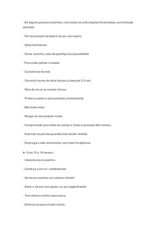 . Dá alguns passos sozinhos, com todas as articulações flexionadas, sem direção
definida
. Vai da posição deitada à de pé, sem apoio.
· Solta facilmente
. Come sozinho, mas desperdiça boa quantidade
. Preensão palmar cruzada.
· Constância formal.
· Constrói torres de dois blocos (cubos de 2,5 cm).
· Pára de levar as coisas à boca.
· Primeira palavra pronunciada corretamente
. Não baba mais.
· Reage ao seu próprio nome
. Compreende que todas as coisas e todas a pessoas têm nomes.
· Estende as pernas quando esta sendo vestida.
· Emprega a mão dominante com mais freqüência.
► Com 15 a 18 meses:
· Caminha bem sozinho.
· Começa a correr, cambaleante.
· Senta-se sozinho em cadeira infantil.
· Sobe e desce com ajuda, ou sé engatinhando.
· Tem mímica muito expressiva.
· Esforça-se para chutar a bola.
 