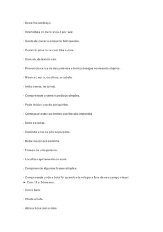 · Desenha um traço.
· Vira folhas do livro: 2 ou 3 por vez.
· Gosta de puxar e empurrar brinquedos.
· Constrói uma torre com três cubos.
· Com só, deixando cair.
· Pronuncia cerca de dez palavras e indica desejos nomeando objetos.
· Mostra o nariz, os olhos, o cabelo.
· Imita varrer, ler jornal.
· Compreende ordens e pedidos simples.
· Pode iniciar uso do piniquinho.
· Começa a testar os limites que lhe são impostos
. Sobe escadas.
· Caminha com os pés separados.
· Bebe na caneca sozinha.
· Frases de uma palavra.
· Localiza rapidamente os sons
. Compreende algumas frases simples.
· Compreende onde a bola foi quando ela rola para fora de seu campo visual.
► Com 18 a 24 meses:
· Corre bem.
· Chuta a bola.
· Atira a bola com a mão.
 
