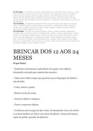 8 a 12 meses – É importante estimular o desenvolvimento motor (ficar de pé, empurrar e tentar
subir). Entre nove de doze meses a criança começa a dar os primeiros passos. É também a
fase em que ela começa a fazer vinculação entre as coisas. Brincadeiras como empilhar
blocos, encaixar peças simples, explorar uma caixa de sapato, mexer com potes com água,
para esvaziá-los até que alguém os encha novamente. Ela também adora imitar os sons que os
animais fazem.
12 a 18 meses – Os bebês já conseguem folhear livros de tecido e usar papel e giz de cera
atóxico. Vale estimulá-los a rabiscar para que trabalhem a coordenação motora. Peças de
encaixe mais complexo e blocos de montar também agradam crianças nessa faixa etária,
assim como explorar objetos do dia a dia.
12 a 24 meses – É a fase do mundo da fantasia, quando a criança começa a representar
conceitos nela e no outro e a brincar simbolicamente, levando a boneca para passear, fazendo-
a dormir, por exemplo. Também adoram brincar com bola, por isso vale estimulá-los a chutar
ao gol, para que aperfeiçoem a coordenação motora. Outras atividades que adoram nessa
fase, e que são importantes ao seu desenvolvimento: explorar cores e tamanhos dos objetos,
brincar com instrumentos musicais, brincar ao ar livre, como em caixas de areia ou mesmo com
brinquedos infláveis, puxar e empurrar objetos.
BRINCAR DOS 12 AOS 24
MESES
O que fazer:
- Estimular o movimento exploratório do espaço e dos objetos,
chamando a atenção para aspetos dos mesmos.
- Falar com o bebé sempre que possível, com a linguagem de adulto e
não de bebé.
- Colar, colorir a pintar.
- Brincar ao faz de conta.
- Associar objetos e imagens.
- Puxar e empurrar objetos.
- Continuarcom os jogos de pôr e tirar, de transportar terra, de encher
e esvaziar (podem ser feitos com caixas de plástico, frascos de iogurte,
copos de gelado, garrafas de plástico).
 