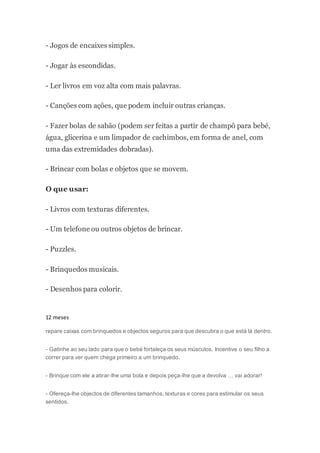 - Jogos de encaixes simples.
- Jogar às escondidas.
- Ler livros em voz alta com mais palavras.
- Canções com ações, que podem incluir outras crianças.
- Fazer bolas de sabão (podem ser feitas a partir de champô para bebé,
água, glicerina e um limpador de cachimbos, em forma de anel, com
uma das extremidades dobradas).
- Brincar com bolas e objetos que se movem.
O que usar:
- Livros com texturas diferentes.
- Um telefone ou outros objetos de brincar.
- Puzzles.
- Brinquedos musicais.
- Desenhos para colorir.
12 meses
repare caixas com brinquedos e objectos seguros para que descubra o que está lá dentro.
- Gatinhe ao seu lado para que o bebé fortaleça os seus músculos. Incentive o seu filho a
correr para ver quem chega primeiro a um brinquedo.
- Brinque com ele a atirar-lhe uma bola e depois peça-lhe que a devolva … vai adorar!
- Ofereça-lhe objectos de diferentes tamanhos, texturas e cores para estimular os seus
sentidos.
 