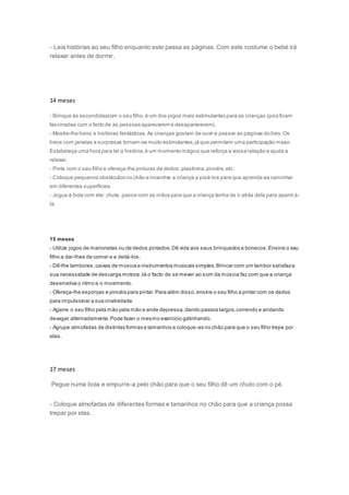 - Leia histórias ao seu filho enquanto este passa as páginas. Com este costume o bebé irá
relaxar antes de dormir.
14 meses
- Brinque às escondidascom o seu filho,é um dos jogos mais estimulantes para as crianças (pois ficam
fascinadas com o facto de as pessoas aparecerem e desaparecerem).
- Mostre-lhe livros e histórias fantásticas.As crianças gostam de ouvir e passar as páginas do livro.Os
livros com janelas e surpresas tornam-se muito estimulantes,já que permitem uma participação maior.
Estabeleça uma hora para ler a história,é um momento mágico que reforça a vossa relação e ajuda a
relaxar.
- Pinte com o seu filho e ofereça-lhe pinturas de dedos,plasticina,pincéis,etc.
- Coloque pequenos obstáculos no chão e incentive a criança a pisá-los para que aprenda aa caminhar
em diferentes superfícies.
- Jogue à bola com ele: chute, passe com as mãos para que a criança tenha de ir atrás dela para apanh á-
la.
15 meses
- Utilize jogos de marionetas ou de dedos pintados.Dê vida aos seus brinquedos e bonecos.Ensine o seu
filho a dar-lhes de comer e a deitá-los.
- Dê-lhe tambores,caixas de música e instrumentos musicais simples.Brincar com um tambor satisfaza
sua necessidade de descarga motora.Já o facto de se mexer ao som da música faz com que a criança
desenvolva o ritmo e o movimento.
- Ofereça-lhe esponjas e pincéis para pintar.Para além disso,ensine o seu filho a pintar com os dedos
para impulsionar a sua criatividade.
- Agarre o seu filho pela mão pela mão e ande depressa,dando passos largos,correndo e andando
devagar alternadamente.Pode fazer o mesmo exercício gatinhando.
- Agrupe almofadas de distintas formas e tamanhos e coloque-as no chão para que o seu filho trepe por
elas.
17 meses
Pegue numa bola e empurre-a pelo chão para que o seu filho dê um chuto com o pé.
- Coloque almofadas de diferentes formas e tamanhos no chão para que a criança possa
trepar por elas.
 