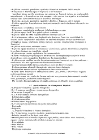 INFORMAÇÃO - PROVA DE EQUIVALÊNCIA À FREQUÊNCIA – ECONOMIA C 3/6
− Explicitar a evolução quantitativa e qualitativa dos fluxos de capitais a nível mundial
− Caracterizar os diferentes tipos de migrações ao nível mundial
− Identificar fatores que têm contribuído para acelerar os fluxos de turismo ao nível mundial,
nomeadamente, o desenvolvimento dos transportes, o incremento dos negócios, a melhoria do
nível de vida e a crescente facilidade de difusão da informação
− Explicitar a evolução quantitativa e qualitativa dos fluxos de pessoas a nível mundial
− Explicar o papel do desenvolvimento das telecomunicações na circulação das informações em
tempo real
− Caracterizar a sociedade do conhecimento
− Relacionar a mundialização atual com a globalização dos mercados
− Explicitar o papel das ETN na globalização da economia
− Explicar o papel das PME enquanto empresas «satélites» das ETN
− Referir fatores que estão na base da globalização do sistema financeiro: possibilidade de
aceder a crédito e empréstimos diretamente em diferentes mercados, abolição de obstáculos à
circulação da moeda e interligação entre os mercados nacionais e internacionais (monetários e
financeiros)
− Explicitar o conceito de padrões de cultura
− Explicitar o papel dos meios de comunicação (audiovisuais, agências de informação, imprensa,
livros, bases de dados, etc.) na difusão cultural
− Explicar em que consiste a polarização das trocas mundiais
− Referir o reforço da posição dos países desenvolvidos e a marginalização dos países menos
desenvolvidos como consequência da polarização das trocas mundiais
− Explicar em que medida a inserção dos países em desenvolvimento nas trocas internacionais é
condicionada pelo peso e pela estrutura do seu comércio externo
− Justificar as necessidades de financiamento dos países em desenvolvimento
− Explicar causas do sobreendividamento dos países em desenvolvimento
− Problematizar a necessidade de regulamentação da economia mundial
− Referir o papel de instituições internacionais como a ONU, a OMC e o G7+Rússia na gestão
político-económica mundial
− Referir formas de intervenção dos Estados nacionais na regulamentação da economia mundial
como, por exemplo, estabelecer acordos regionais
− Dar exemplos de organizações de integração económica em diferentes áreas geográficas
3. O Desenvolvimento e a utilização dos Recursos
3.1. O desenvolvimento e a questão demográfica
3.1.1. O progresso tecnológico e o crescimento demográfico
− Crescimento demográfico
3.1.2. A diversidade de estruturas demográficas
− Estrutura demográfica
− Explosão demográfica
− Envelhecimento da população
3.1.3. Consequências económicas da questão demográfica
− Emigração
− Imigração
3.2. O desenvolvimento e os recursos ambientais
3.2.1. O crescimento económico moderno e as consequências ecológicas
− Poluição (atmosférica, das águas e dos solos)
− Diminuição da base de recursos disponíveis: água potável, zonas verdes, zonas ribeirinhas,
espécies vegetais e animais, solos produtivos e recursos minerais
− Externalidades
− Bens públicos
− Bens comuns
− Direitos de propriedade
 
