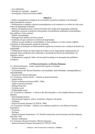 INFORMAÇÃO - PROVA DE EQUIVALÊNCIA À FREQUÊNCIA – ECONOMIA C 4/6
− Leis ambientais
− Princípio do “poluidor – pagador”
− Investigação e Desenvolvimento (I&D)
Objetivos
− Referir consequências ecológicas do crescimento económico moderno e da utilização
indiscriminada dos recursos
− Problematizar os padrões culturais (nomeadamente os de consumo) e os estilos de vida como
fontes de degradação ambiental
− Referir consequências para o desenvolvimento provocadas pela degradação ambiental
− Identificar conceitos económicos relacionados com problemas ambientais (externalidades,
bens públicos e bens comuns)
− Definir externalidades
− Distinguir bens públicos de bens comuns
− Explicitar em que consistem os direitos de propriedade
− Explicar em que medida as externalidades, os bens públicos e os bens comuns impõem
limitações ao funcionamento regular da economia
− Relacionar as limitações ao funcionamento regular da economia com a ausência de direitos de
propriedade
− Problematizar formas de intervenção do Estado e/ou de organizações supranacionais na
resolução desses problemas (leis ambientais e instituição de direitos de propriedade e de
impostos e taxas)
− Problematizar o papel do saber e da inovação tecnológica na atenuação dos problemas
ecológicos
4. O Desenvolvimento e os Direitos Humanos
4.1. Direitos Humanos – noção, características gerais e evolução
− Direitos Humanos
− Características dos Direitos Humanos: universalidade, indivisibilidade, interdependência e
inalienabilidade
− Gerações dos Direitos Humanos
4.2. Economia e Justiça Social – o direito ao desenvolvimento
− Justiça Social
− Direito ao Desenvolvimento (ONU, 1986)
− Ajuda ao desenvolvimento
− Diálogo Norte-Sul
− Exclusão social
− Solidariedade social
4.3. Economia e Cidadania – o direito à não discriminação e a um completo Desenvolvimento
Humano
− Discriminação positiva
− Discriminação negativa: étnica, económica, religiosa e de género
− Cidadania
− Desenvolvimento Humano (cf. PNUD, 1990)
4.4. Economia e Ecologia – o direito a um ambiente saudável e a um Desenvolvimento
Sustentável
− Economia
− Ecologia
− Desenvolvimento Sustentável ─ Cf. World Commission on Environment and Development
(WCED), 1987
− Direitos Ambientais
4.5. Economia, Desenvolvimento e Direitos Humanos
− Desenvolvimento Humano Sustentável (cf. PNUD, 1994)
 