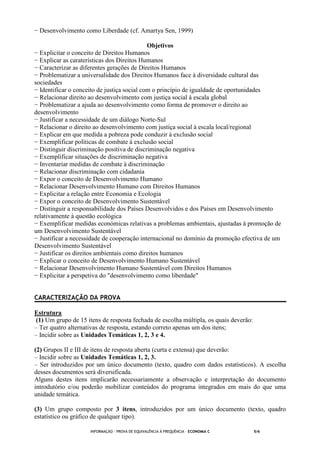 INFORMAÇÃO - PROVA DE EQUIVALÊNCIA À FREQUÊNCIA – ECONOMIA C 5/6
− Desenvolvimento como Liberdade (cf. Amartya Sen, 1999)
Objetivos
− Explicitar o conceito de Direitos Humanos
− Explicar as caraterísticas dos Direitos Humanos
− Caracterizar as diferentes gerações de Direitos Humanos
− Problematizar a universalidade dos Direitos Humanos face à diversidade cultural das
sociedades
− Identificar o conceito de justiça social com o princípio de igualdade de oportunidades
− Relacionar direito ao desenvolvimento com justiça social à escala global
− Problematizar a ajuda ao desenvolvimento como forma de promover o direito ao
desenvolvimento
− Justificar a necessidade de um diálogo Norte-Sul
− Relacionar o direito ao desenvolvimento com justiça social à escala local/regional
− Explicar em que medida a pobreza pode conduzir à exclusão social
− Exemplificar políticas de combate à exclusão social
− Distinguir discriminação positiva de discriminação negativa
− Exemplificar situações de discriminação negativa
− Inventariar medidas de combate à discriminação
− Relacionar discriminação com cidadania
− Expor o conceito de Desenvolvimento Humano
− Relacionar Desenvolvimento Humano com Direitos Humanos
− Explicitar a relação entre Economia e Ecologia
− Expor o conceito de Desenvolvimento Sustentável
− Distinguir a responsabilidade dos Países Desenvolvidos e dos Países em Desenvolvimento
relativamente à questão ecológica
− Exemplificar medidas económicas relativas a problemas ambientais, ajustadas à promoção de
um Desenvolvimento Sustentável
− Justificar a necessidade de cooperação internacional no domínio da promoção efectiva de um
Desenvolvimento Sustentável
− Justificar os direitos ambientais como direitos humanos
− Explicar o conceito de Desenvolvimento Humano Sustentável
− Relacionar Desenvolvimento Humano Sustentável com Direitos Humanos
− Explicitar a perspetiva do "desenvolvimento como liberdade"
CARACTERIZAÇÃO DA PROVA
Estrutura
(1) Um grupo de 15 itens de resposta fechada de escolha múltipla, os quais deverão:
– Ter quatro alternativas de resposta, estando correto apenas um dos itens;
– Incidir sobre as Unidades Temáticas 1, 2, 3 e 4.
(2) Grupos II e III de itens de resposta aberta (curta e extensa) que deverão:
– Incidir sobre as Unidades Temáticas 1, 2, 3.
– Ser introduzidos por um único documento (texto, quadro com dados estatísticos). A escolha
desses documentos será diversificada.
Alguns destes itens implicarão necessariamente a observação e interpretação do documento
introdutório e/ou poderão mobilizar conteúdos do programa integrados em mais do que uma
unidade temática.
(3) Um grupo composto por 3 itens, introduzidos por um único documento (texto, quadro
estatístico ou gráfico de qualquer tipo).
 