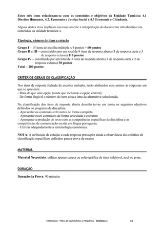 INFORMAÇÃO - PROVA DE EQUIVALÊNCIA À FREQUÊNCIA – ECONOMIA C 6/6
Estes três itens relacionam-se com os conteúdos e objetivos da Unidade Temática 4.1
Direitos Humanos, 4.2. Economia e Justiça Social e 4.3 Economia e Cidadania.
Alguns destes itens implicam necessariamente a interpretação do documento introdutório com
conteúdos da unidade temática 4.
Tipologia, número de itens e cotação
Grupo I – 15 itens de escolha múltipla x 4 pontos = 60 pontos
Grupo II e III – constituídos por um total de 8 itens de resposta aberta (3 de resposta curta e 5
de resposta extensa) 110 pontos
Grupo IV – constituído por um total de 3 itens de resposta aberta (1 de resposta curta e 2 de
resposta extensa) 30 pontos
Total – 200 pontos
CRITÉRIOS GERAIS DE CLASSIFICAÇÃO
Nos itens de resposta fechada de escolha múltipla, serão atribuídos zero pontos às respostas em
que se apresente:
– Mais do que uma opção (ainda que incluindo a opção correta);
– De forma ilegível o número do item e/ou a letra da alternativa selecionada.
Na classificação dos itens de resposta aberta deverão ter-se em conta os seguintes objetivos
definidos no programa da disciplina:
– Apresentar os conteúdos relevantes de forma completa;
– Apresentar esses conteúdos de forma articulada e coerente;
– Apresentar a produção de texto com as competências específicas da disciplina e as
competências de comunicação escrita em língua portuguesa;
– Utilizar adequadamente a terminologia económica.
NOTA: A atribuição da cotação a cada resposta pressupõe ainda a observância dos critérios de
classificação específicos definidos para a prova de exame.
MATERIAL
Material Necessário: utilizar apenas caneta ou esferográfica de tinta indelével, azul ou preta.
DURAÇÃO
Duração da Prova: 90 minutos
 