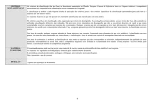4
CRITÉRIOS
DE CLASSIFICAÇÃO
Os critérios de classificação têm por base os descritores enunciados no Quadro Europeu Comum de Referência para as Línguas relativos à competência
sociocultural e à competência de comunicação escrita constantes do Programa.
A classificação a atribuir a cada resposta resulta da aplicação dos critérios gerais e dos critérios específicos de classificação apresentados para cada item e é
expressa por um número inteiro.
As respostas ilegíveis ou que não possam ser claramente identificadas são classificadas com zero pontos.
Os critérios específicos de classificação estão organizados por níveis de desempenho. As pontuações correspondentes a esses níveis são fixas, não podendo ser
atribuídas classificações diferentes das indicadas. São previstos níveis intercalares de desempenho que não se encontram descritos, de modo a que sejam
contempladas possíveis variações nas respostas dos examinandos. Qualquer resposta que não corresponda ao nível mais alto descrito é integrada num dos níveis
inferiores, de acordo com o desempenho observado. Caso a resposta apresente um nível de desempenho inferior ao mais baixo descrito, é classificada com zero
pontos.
Nos itens de seleção, qualquer resposta indicada de forma equívoca, por exemplo, fornecendo mais elementos do que o(s) pedido(s), é classificada com zero
pontos. No caso dos itens constituídos por várias alíneas, a classificação é feita de acordo com o nível de desempenho observado na sua totalidade.
Nos itens de construção, é atribuída a classificação de zero pontos a respostas que não correspondam ao solicitado, independentemente da qualidade do texto
produzido, nomeadamente na tarefa final, onde a competência linguística só é avaliada se o examinando tiver tratado o tema proposto e se tiver obtido, pelo
menos, a classificação mínima na competência pragmática.
MATERIAL
PERMITIDO
O examinando apenas pode usar na prova, como material de escrita, caneta ou esferográfica de tinta indelével, azul ou preta.
As respostas são registadas em folha própria, fornecida pelo estabelecimento de ensino.
É permitida a consulta de dicionários unilingues e bilingues, sem restrições nem especificações.
Não é permitido o uso de corretor.
DURAÇÃO A prova tem a duração de 90 minutos.
 