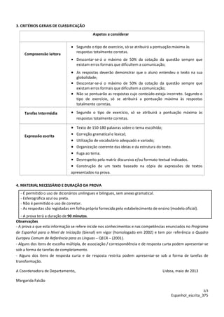 3/3
Espanhol_escrita_375
3. CRITÉRIOS GERAIS DE CLASSIFICAÇÃO
Aspetos a considerar
Compreensão leitora
• Segundo o tipo de exercício, só se atribuirá a pontuação máxima às
respostas totalmente corretas.
• Descontar-se-á o máximo de 50% da cotação da questão sempre que
existam erros formais que dificultem a comunicação;
• As respostas deverão demonstrar que o aluno entendeu o texto na sua
globalidade;
• Descontar-se-á o máximo de 50% da cotação da questão sempre que
existam erros formais que dificultem a comunicação;
• Não se pontuarão as respostas cujo conteúdo esteja incorreto. Segundo o
tipo de exercício, só se atribuirá a pontuação máxima às respostas
totalmente corretas.
Tarefas Intermédia • Segundo o tipo de exercício, só se atribuirá a pontuação máxima às
respostas totalmente corretas.
Expressão escrita
• Texto de 150-180 palavras sobre o tema escolhido;
• Correção gramatical e lexical;
• Utilização de vocabulário adequado e variado;
• Organização coerente das ideias e da estrutura do texto.
• Fuga ao tema.
• Desrespeito pela matriz discursiva e/ou formato textual indicados.
• Construção de um texto baseado na cópia de expressões de textos
apresentados na prova.
4. MATERIAL NECESSÁRIO E DURAÇÃO DA PROVA
- É permitido o uso de dicionários unilingues e bilingues, sem anexo gramatical.
- Esferográfica azul ou preta.
- Não é permitido o uso de corretor.
- As respostas são registadas em folha própria fornecida pelo estabelecimento de ensino (modelo oficial).
- A prova terá a duração de 90 minutos.
Observações
- A prova a que esta informação se refere incide nos conhecimentos e nas competências enunciados no Programa
de Espanhol para o Nível de Iniciação (bienal) em vigor (homologado em 2002) e tem por referência o Quadro
Europeu Comum de Referência para as Línguas – QECR – (2001).
- Alguns dos itens de escolha múltipla, de associação / correspondência e de resposta curta podem apresentar-se
sob a forma de tarefas de completamento.
- Alguns dos itens de resposta curta e de resposta restrita podem apresentar-se sob a forma de tarefas de
transformação.
A Coordenadora de Departamento, Lisboa, maio de 2013
Margarida Falcão
 
