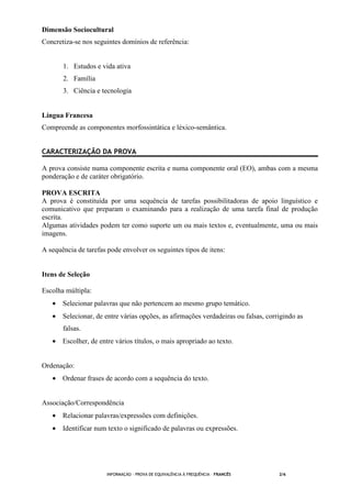 INFORMAÇÃO - PROVA DE EQUIVALÊNCIA À FREQUÊNCIA – FRANCÊS 2/6
Dimensão Sociocultural
Concretiza-se nos seguintes domínios de referência:
1. Estudos e vida ativa
2. Família
3. Ciência e tecnologia
Língua Francesa
Compreende as componentes morfossintática e léxico-semântica.
CARACTERIZAÇÃO DA PROVA
A prova consiste numa componente escrita e numa componente oral (EO), ambas com a mesma
ponderação e de caráter obrigatório.
PROVA ESCRITA
A prova é constituída por uma sequência de tarefas possibilitadoras de apoio linguístico e
comunicativo que preparam o examinando para a realização de uma tarefa final de produção
escrita.
Algumas atividades podem ter como suporte um ou mais textos e, eventualmente, uma ou mais
imagens.
A sequência de tarefas pode envolver os seguintes tipos de itens:
Itens de Seleção
Escolha múltipla:
• Selecionar palavras que não pertencem ao mesmo grupo temático.
• Selecionar, de entre várias opções, as afirmações verdadeiras ou falsas, corrigindo as
falsas.
• Escolher, de entre vários títulos, o mais apropriado ao texto.
Ordenação:
• Ordenar frases de acordo com a sequência do texto.
Associação/Correspondência
• Relacionar palavras/expressões com definições.
• Identificar num texto o significado de palavras ou expressões.
 