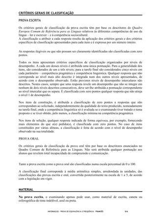 INFORMAÇÃO - PROVA DE EQUIVALÊNCIA À FREQUÊNCIA – FRANCÊS 5/6
CRITÉRIOS GERAIS DE CLASSIFICAÇÃO
PROVA ESCRITA
Os critérios gerais de classificação da prova escrita têm por base os descritores do Quadro
Europeu Comum de Referência para as Línguas relativos às diferentes competências de uso da
língua – ler e escrever – e à competência sociocultural.
A classificação a atribuir a cada resposta resulta da aplicação dos critérios gerais e dos critérios
específicos de classificação apresentados para cada item e é expressa por um número inteiro.
As respostas ilegíveis ou que não possam ser claramente identificadas são classificadas com zero
pontos.
Todos os itens apresentam critérios específicos de classificação organizados por níveis de
desempenho. A cada um desses níveis é atribuída uma única pontuação. Para a generalidade dos
itens, são considerados de um a três níveis; para a tarefa final são considerados cinco níveis em
cada parâmetro – competência pragmática e competência linguística. Qualquer resposta que não
corresponda ao nível mais alto descrito é integrada num dos outros níveis apresentados, de
acordo com o desempenho observado. Estão previstos níveis de desempenho intercalares não
descritos. Nestes casos, sempre que uma resposta revele um desempenho que não se integre em
nenhum de dois níveis descritos consecutivos, deve ser-lhe atribuída a pontuação correspondente
ao nível intercalar que os separa. É classificada com zero pontos qualquer resposta que não atinja
o nível 1 de desempenho.
Nos itens de construção, é atribuída a classificação de zero pontos a respostas que não
correspondam ao solicitado, independentemente da qualidade do texto produzido, nomeadamente
na tarefa final, onde a competência linguística só é avaliada se o examinando tiver tratado o tema
proposto e se tiver obtido, pelo menos, a classificação mínima na competência pragmática.
Nos itens de seleção, qualquer resposta indicada de forma equívoca, por exemplo, fornecendo
mais elementos do que o(s) pedido(s), é classificada com zero pontos. No caso de itens
constituídos por várias alíneas, a classificação é feita de acordo com o nível de desempenho
observado na sua totalidade.
PROVA ORAL
Os critérios gerais de classificação da prova oral têm por base os descritores enunciados no
Quadro Comum de Referência para as Línguas. Não será atribuída qualquer pontuação aos
alunos que revelem total incapacidade de compreensão e comunicação.
Tanto a prova escrita como a prova oral são classificadas numa escala percentual de 0 a 100.
A classificação final corresponde à média aritmética simples, arredondada às unidades, das
classificações das provas escrita e oral, convertida posteriormente na escala de 1 a 5, de acordo
com a legislação em vigor.
MATERIAL
Na prova escrita, o examinando apenas pode usar, como material de escrita, caneta ou
esferográfica de tinta indelével, azul ou preta.
 