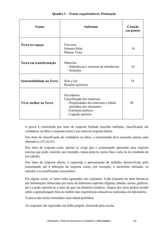 INFORMAÇÃO - PROVA DE EQUIVALÊNCIA À FREQUÊNCIA –FÍSICO-QUÍMICA 2/4
Quadro 1 – Temas organizadores/ Pontuação
Temas Subtemas Cotação
em pontos
Terra no espaço Universo
Sistema Solar
Planeta Terra
16
Terra em transformação Materiais
−Substâncias e misturas de substâncias
−Soluções
16
Sustentabilidade na Terra Som e luz
Reações químicas
18
Viver melhor na Terra
Em trânsito
Classificação dos materiais
−Propriedades dos materiais e tabela
periódica dos elementos
−Estrutura atómica
−Ligação química
50
A prova é constituída por itens de resposta fechada (escolha múltipla, classificação em
verdadeiro ou falso e resposta curta) e por itens de resposta aberta.
Nos itens de classificação de verdadeiro ou falso, o examinando deve assinalar apenas uma
alternativa, (V) ou (F).
Nos itens de resposta curta, apenas se exige que o examinando apresente uma resposta
concisa que pode consistir, por exemplo, numa palavra, numa frase curta ou no resultado de
um cálculo.
Nos itens de resposta aberta, é requerida a apresentação do trabalho desenvolvido pelo
examinando até à obtenção da resposta como, por exemplo, o raciocínio efetuado, os
cálculos e as justificações necessários.
Em alguns casos, os itens estão agrupados em conjuntos. Cada conjunto de itens baseia-se
em informações fornecidas por meio de diferentes suportes (figuras, tabelas, textos, gráficos,
etc.) e pode reportar-se a mais do que um domínio temático. Alguns dos itens podem incidir
sobre a aprendizagem feita no âmbito das experiências educativas realizadas em laboratório.
A prova não inclui formulário nem tabela periódica.
As respostas são registadas em folha própria, fornecida pela escola.
 