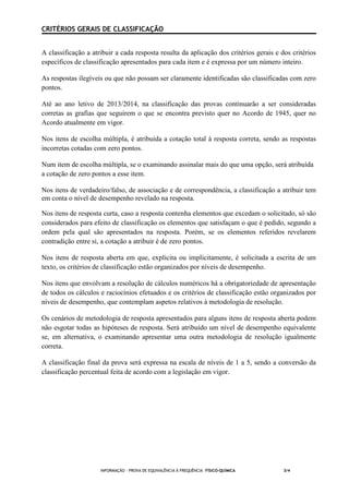 INFORMAÇÃO - PROVA DE EQUIVALÊNCIA À FREQUÊNCIA –FÍSICO-QUÍMICA 3/4
CRITÉRIOS GERAIS DE CLASSIFICAÇÃO
A classificação a atribuir a cada resposta resulta da aplicação dos critérios gerais e dos critérios
específicos de classificação apresentados para cada item e é expressa por um número inteiro.
As respostas ilegíveis ou que não possam ser claramente identificadas são classificadas com zero
pontos.
Até ao ano letivo de 2013/2014, na classificação das provas continuarão a ser consideradas
corretas as grafias que seguirem o que se encontra previsto quer no Acordo de 1945, quer no
Acordo atualmente em vigor.
Nos itens de escolha múltipla, é atribuída a cotação total à resposta correta, sendo as respostas
incorretas cotadas com zero pontos.
Num item de escolha múltipla, se o examinando assinalar mais do que uma opção, será atribuída
a cotação de zero pontos a esse item.
Nos itens de verdadeiro/falso, de associação e de correspondência, a classificação a atribuir tem
em conta o nível de desempenho revelado na resposta.
Nos itens de resposta curta, caso a resposta contenha elementos que excedam o solicitado, só são
considerados para efeito de classificação os elementos que satisfaçam o que é pedido, segundo a
ordem pela qual são apresentados na resposta. Porém, se os elementos referidos revelarem
contradição entre si, a cotação a atribuir é de zero pontos.
Nos itens de resposta aberta em que, explicita ou implicitamente, é solicitada a escrita de um
texto, os critérios de classificação estão organizados por níveis de desempenho.
Nos itens que envolvam a resolução de cálculos numéricos há a obrigatoriedade de apresentação
de todos os cálculos e raciocínios efetuados e os critérios de classificação estão organizados por
níveis de desempenho, que contemplam aspetos relativos à metodologia de resolução.
Os cenários de metodologia de resposta apresentados para alguns itens de resposta aberta podem
não esgotar todas as hipóteses de resposta. Será atribuído um nível de desempenho equivalente
se, em alternativa, o examinando apresentar uma outra metodologia de resolução igualmente
correta.
A classificação final da prova será expressa na escala de níveis de 1 a 5, sendo a conversão da
classificação percentual feita de acordo com a legislação em vigor.
 