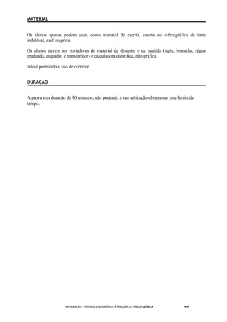 INFORMAÇÃO - PROVA DE EQUIVALÊNCIA À FREQUÊNCIA –FÍSICO-QUÍMICA 4/4
MATERIAL
Os alunos apenas podem usar, como material de escrita, caneta ou esferográfica de tinta
indelével, azul ou preta.
Os alunos devem ser portadores de material de desenho e de medida (lápis, borracha, régua
graduada, esquadro e transferidor) e calculadora científica, não gráfica.
Não é permitido o uso de corretor.
DURAÇÃO
A prova tem duração de 90 minutos, não podendo a sua aplicação ultrapassar este limite de
tempo.
 