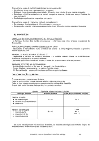 INFORMAÇÃO - PROVA DE EQUIVALÊNCIA À FREQUÊNCIA – HISTÓRIA 2/3
Desenvolver a noção de multiplicidade temporal, nomeadamente:
• Localizar no tempo e no espaço eventos e processos;
• Distinguir ritmos de evolução em sociedades diferentes e no interior de uma mesma sociedade;
• Relacionar a história nacional com a história europeia e universal, destacando a especificidade do
caso português;
• Estabelecer relações entre o passado e o presente.
Desenvolver a noção de relativismo cultural, nomeadamente:
• Reconhecer a simultaneidade de diferentes valores e culturas;
• Compreender o caráter relativo dos valores culturais em diferentes tempos e espaços históricos.
B) CONTEÚDOS
A FORMAÇÃO DA CRISTANDADE OCIDENTAL E A EXPANSÃO ISLÂMICA
- A Península Ibérica: dois mundos em presença – a formação dos reinos cristãos no processo da
Reconquista.
PORTUGAL NO CONTEXTO EUROPEU DOS SÉCULOS XVII E XVIII
- Absolutismo e mercantilismo numa sociedade de ordens – o Antigo Regime português na primeira
metade do século XVIII.
A EUROPA E O MUNDO NO LIMIAR DO SÉCULO XX
- Hegemonia e declínio da influência europeia – a Primeira Grande Guerra; as transformações
económicas do pós-guerra no mundo ocidental.
- Sociedade e cultura no mundo em mudança – mutações na estrutura social e nos costumes.
DA GRANDE DEPRESSÃO À II GUERRA MUNDIAL
- As dificuldades económicas dos anos 30 – a grande crise do capitalismo.
- Entre a ditadura e a democracia – os regimes fascistas e nazi.
- A II Guerra Mundial – o desenvolvimento do conflito; os caminhos da paz.
CARACTERIZAÇÃO DA PROVA
O exame apresenta quatro grupos de itens.
Todos os grupos podem integrar itens de seleção e itens de construção.
Todos os itens têm por suporte um ou mais documentos, cuja análise é exigida.
O teste pode incluir itens da tipologia descrita no quadro seguinte.
Quadro 1 – Tipologia, número de itens e cotação
Tipologia de itens Número de itens Cotação por item (em pontos)
ITENS DE SELEÇÃO
• escolha múltipla
• associação/correspondência
• ordenação
7 a 12 2 a 6
ITENS DE CONSTRUÇÃO
• resposta curta
• resposta restrita
• resposta extensa
8 a 12
3 ou 4
4 a 8
12 a 15
Os alunos não respondem no enunciado do exame. As respostas são registadas em folha própria do
estabelecimento de ensino em que é realizado o teste.
 