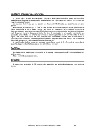 INFORMAÇÃO - PROVA DE EQUIVALÊNCIA À FREQUÊNCIA – HISTÓRIA 3/3
CRITÉRIOS GERAIS DE CLASSIFICAÇÃO
A classificação a atribuir a cada resposta resulta da aplicação dos critérios gerais e dos critérios
específicos de classificação apresentados para cada item e é expressa por um número inteiro, previsto
na grelha de classificação.
As respostas ilegíveis ou que não possam ser claramente identificadas são classificadas com zero
pontos.
Nos itens de escolha múltipla, a cotação total do item é atribuída às respostas que apresentem de
forma inequívoca a única opção correta. Nos itens de associação/correspondência considera-se
incorreta qualquer associação/correspondência que relacione um elemento de um dado conjunto com
mais do que um elemento do outro conjunto. Nos itens de construção, as formulações respeitantes aos
conteúdos apresentadas nos critérios específicos de classificação não devem ser entendidas de forma
rígida, mas como indicadoras da linha interpretativa considerada correta. São de considerar as
respostas que utilizem uma terminologia cientificamente adequada e rigorosa, embora não exatamente
idêntica à utilizada nos critérios específicos de classificação.
A classificação final da prova será expressa na escala de níveis de 1 a 5, sendo a conversão da
classificação percentual feita de acordo com a legislação em vigor.
MATERIAL
Os alunos apenas podem usar, como material de escrita, caneta ou esferográfica de tinta indelével,
azul ou preta.
Não é permitido o uso de corretor.
DURAÇÃO
O exame tem a duração de 90 minutos, não podendo a sua aplicação ultrapassar este limite de
tempo.
 