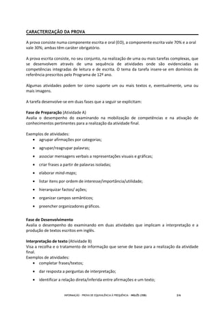 INFORMAÇÃO - PROVA DE EQUIVALÊNCIA À FREQUÊNCIA – INGLÊS (358) 2/6
CARACTERIZAÇÃO DA PROVA
A prova consiste numa componente escrita e oral (EO), a componente escrita vale 70% e a oral
vale 30%; ambas têm caráter obrigatório.
A prova escrita consiste, no seu conjunto, na realização de uma ou mais tarefas complexas, que
se desenvolvem através de uma sequência de atividades onde são evidenciadas as
competências integradas de leitura e de escrita. O tema da tarefa insere-se em domínios de
referência prescritos pelo Programa de 12º ano.
Algumas atividades podem ter como suporte um ou mais textos e, eventualmente, uma ou
mais imagens.
A tarefa desenvolve-se em duas fases que a seguir se explicitam:
Fase de Preparação (Atividade A)
Avalia o desempenho do examinando na mobilização de competências e na ativação de
conhecimentos pertinentes para a realização da atividade final.
Exemplos de atividades:
• agrupar afirmações por categorias;
• agrupar/reagrupar palavras;
• associar mensagens verbais a representações visuais e gráficas;
• criar frases a partir de palavras isoladas;
• elaborar mind-maps;
• listar itens por ordem de interesse/importância/utilidade;
• hierarquizar factos/ ações;
• organizar campos semânticos;
• preencher organizadores gráficos.
Fase de Desenvolvimento
Avalia o desempenho do examinando em duas atividades que implicam a interpretação e a
produção de textos escritos em inglês.
Interpretação de texto (Atividade B)
Visa a recolha e o tratamento de informação que serve de base para a realização da atividade
final.
Exemplos de atividades:
• completar frases/textos;
• dar resposta a perguntas de interpretação;
• identificar a relação direta/inferida entre afirmações e um texto;
 