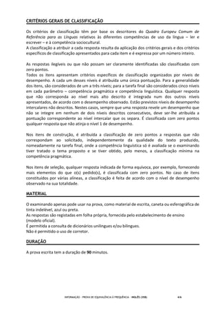 INFORMAÇÃO - PROVA DE EQUIVALÊNCIA À FREQUÊNCIA – INGLÊS (358) 4/6
CRITÉRIOS GERAIS DE CLASSIFICAÇÃO
Os critérios de classificação têm por base os descritores do Quadro Europeu Comum de
Referência para as Línguas relativos às diferentes competências de uso da língua – ler e
escrever – e à competência sociocultural.
A classificação a atribuir a cada resposta resulta da aplicação dos critérios gerais e dos critérios
específicos de classificação apresentados para cada item e é expressa por um número inteiro.
As respostas ilegíveis ou que não possam ser claramente identificadas são classificadas com
zero pontos.
Todos os itens apresentam critérios específicos de classificação organizados por níveis de
desempenho. A cada um desses níveis é atribuída uma única pontuação. Para a generalidade
dos itens, são considerados de um a três níveis; para a tarefa final são considerados cinco níveis
em cada parâmetro – competência pragmática e competência linguística. Qualquer resposta
que não corresponda ao nível mais alto descrito é integrada num dos outros níveis
apresentados, de acordo com o desempenho observado. Estão previstos níveis de desempenho
intercalares não descritos. Nestes casos, sempre que uma resposta revele um desempenho que
não se integre em nenhum de dois níveis descritos consecutivos, deve ser-lhe atribuída a
pontuação correspondente ao nível intercalar que os separa. É classificada com zero pontos
qualquer resposta que não atinja o nível 1 de desempenho.
Nos itens de construção, é atribuída a classificação de zero pontos a respostas que não
correspondam ao solicitado, independentemente da qualidade do texto produzido,
nomeadamente na tarefa final, onde a competência linguística só é avaliada se o examinando
tiver tratado o tema proposto e se tiver obtido, pelo menos, a classificação mínima na
competência pragmática.
Nos itens de seleção, qualquer resposta indicada de forma equívoca, por exemplo, fornecendo
mais elementos do que o(s) pedido(s), é classificada com zero pontos. No caso de itens
constituídos por várias alíneas, a classificação é feita de acordo com o nível de desempenho
observado na sua totalidade.
MATERIAL
O examinando apenas pode usar na prova, como material de escrita, caneta ou esferográfica de
tinta indelével, azul ou preta.
As respostas são registadas em folha própria, fornecida pelo estabelecimento de ensino
(modelo oficial).
É permitida a consulta de dicionários unilingues e/ou bilingues.
Não é permitido o uso de corretor.
DURAÇÃO
A prova escrita tem a duração de 90 minutos.
 