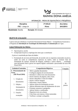 INFORMAÇÃO - PROVA DE EQUIVALÊNCIA À FREQUÊNCIA
Modalidade: Escrita Duração: 90 minutos
INFORMAÇÃO - PROVA DE EQUIVALÊNCIA À FREQUÊNCIA – ITIC 1/2
Disciplina
ITIC – código 24
3º CICLO
9ºano
Ano letivo
2012/2013
OBJETO DE AVALIAÇÃO
A prova tem por referência o Currículo Nacional do Ensino Básico – Competências Essenciais e
o Programa de Introdução às Tecnologias da Informação e Comunicação em vigor.
CARACTERIZAÇÃO DA PROVA
Tipo de prova: escrita
Composição da prova e tipologia dos itens que a constituem:
A prova é constituída por duas atividades:
1. Formatação de um texto pré-fornecido, de acordo com os requisitos enunciados na prova,
tendo em conta as competências expressas na matriz, onde se incluem itens de
formatação de colunas, inserção de imagens, símbolos e outros objetos, … resultando
num documento final a gravar em suporte digital e utilizando o processador de texto MS
Word 2010.
Unidades/Conteúdos Competências/Objetivos Cotações
I – Processamento de
Texto
(MS Word 2010)
1. Criação de
documentos
2. Edição e
formatação de
documentos
3. Funções
avançadas
− Abrir e guardar documentos
− Configurar páginas de um documento
− Introduzir e editar texto num documento
− Inserir números de páginas, data e hora
− Inserir cabeçalhos e notas de rodapé
− Inserir e alterar imagens
− Selecionar e inserir objetos
− Aplicar efeitos de formatação ao texto
− Aplicar diferentes tipos de alinhamento do texto
− Formatar caracteres e parágrafos
− Aplicar limites e sombreados
− Organizar texto em colunas
− Criar listas com marcas e listas numeradas
− Verificar e corrigir a ortografia
50
pontos
 