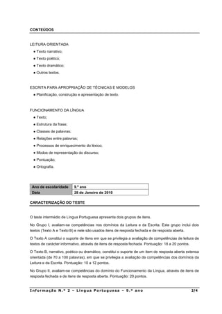CONTEÚDOS


LEITURA ORIENTADA
   Texto narrativo;
   Texto poético;
   Texto dramático;
   Outros textos.



ESCRITA PARA APROPRIAÇÃO DE TÉCNICAS E MODELOS
   Planificação, construção e apresentação de texto.



FUNCIONAMENTO DA LÍNGUA
   Texto;
   Estrutura da frase;
   Classes de palavras;
   Relações entre palavras;
   Processos de enriquecimento do léxico;
   Modos de representação do discurso;
   Pontuação;
   Ortografia.




 Ano de escolaridade      9.º ano
 Data                     28 de Janeiro de 2010

CARACTERIZAÇÃO DO TESTE


O teste intermédio de Língua Portuguesa apresenta dois grupos de itens.

No Grupo I, avaliam-se competências nos domínios da Leitura e da Escrita. Este grupo inclui dois
textos (Texto A e Texto B) e nele são usados itens de resposta fechada e de resposta aberta.

O Texto A constitui o suporte de itens em que se privilegia a avaliação de competências de leitura de
textos de carácter informativo, através de itens de resposta fechada. Pontuação: 18 a 20 pontos.

O Texto B, narrativo, poético ou dramático, constitui o suporte de um item de resposta aberta extensa
orientada (de 70 a 100 palavras), em que se privilegia a avaliação de competências dos domínios da
Leitura e da Escrita. Pontuação: 10 a 12 pontos.

No Grupo II, avaliam-se competências do domínio do Funcionamento da Língua, através de itens de
resposta fechada e de itens de resposta aberta. Pontuação: 20 pontos.


,QIRUPDomR 1ž  ± /tQJXD 3RUWXJXHVD ± ž DQR                                                     
 