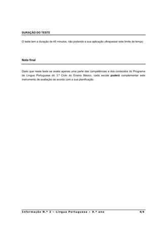 DURAÇÃO DO TESTE


O teste tem a duração de 45 minutos, não podendo a sua aplicação ultrapassar este limite de tempo.




Nota final


Dado que neste teste se avalia apenas uma parte das competências e dos conteúdos do Programa
de Língua Portuguesa do 3.º Ciclo do Ensino Básico, cada escola poderá complementar este
instrumento de avaliação de acordo com a sua planificação.




,QIRUPDomR 1ž  ± /tQJXD 3RUWXJXHVD ± ž DQR                                                
 