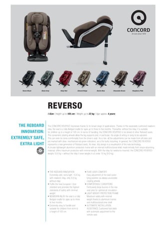 Raven Black Stone Grey Ruby Red Almond Beige Denim Blue Chocolate Brown Raspberry Pink
The CONCORD REVERSO impresses thanks to its broad range of applications. Thanks to the separately cushioned newborn
inlay, the seat is a fully fledged cradle for ages up to three to five months. Thereafter, without the inlay, it is suitable
for children up to a height of 105 cm. In terms of handling, the CONCORD REVERSO is far ahead of other Reboard seats.
The convenient rotating wheels allow the leg supports and, in particular, the angle of sitting or lying to be adjusted.
This can even be done comfortably from the driver’s seat. As a rule, all the adjustments can be made from all sides and
are marked with clear, mechanical red-green indicators, as is the Isofix mounting. In general, the CONCORD REVERSO
represents a new generation of Reboard seats. Its clear, tidy design is a visualisation of the new technology.
A circular lightweight aluminium protection frame with an internal multifunctional shell, made entirely from shock-absorbing
material, offers maximum protection with minimal weight. With the inlay for newborns inserted, the CONCORD REVERSO
weighs 10.9 kg – without the inlay it even weighs in at under 10 kg (9.9 kg).
•	THE REBOARD INNOVATION
Extremely safe, extra light: 10.9 kg
with newborn inlay, only 9.9 kg
without inlay
•	Fulfils the new European i-Size
standard and provides the highest
standards of safety with minimal
weight
•	NEWBORN INLAY the seat is a fully
fledged cradle for ages up to three
to five months.
•	Extremely easy to handle and
suitable for children from birth to
a height of 105 cm.
•	PURE USER COMFORT
Easy adjust­ment of the seat sizeor
lying position via always accessible
rotating wheels
•	COMFORTABLE CONDITIONS
Particularly large louvres in the rear
seat area for optimal air circulation
•	LIGHT WEIGHT PROTECTION FRAME
Maximum safety with minimal
weight thanks to aluminium frames
and multifunctional inner shell
•	AUTOMATIC INSTALLATION
ASSISTANCE Cushioned foot plate
with automatic adjustment to the
vehicle seat
REVERSO
i-Size / Height: up to 105 cm / Weight: up to 23 kg / Age: approx. 4 years
THE REBOARD
INNOVATION:
EXTREMELY SAFE,
EXTRA LIGHT
 