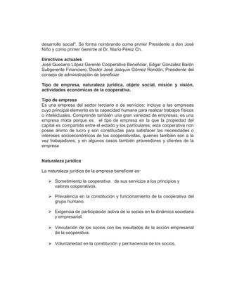 desarrollo social". Se forma nombrando como primer Presidente a don José
Niño y como primer Gerente al Dr. Mario Pérez Ch.
Directivos actuales
José Quecano López Gerente Cooperativa Beneficiar, Edgar González Barón
Subgerente Financiero, Doctor José Joaquín Gómez Rondón, Presidente del
consejo de administración de beneficiar
Tipo de empresa, naturaleza jurídica, objeto social, misión y visión,
actividades económicas de la cooperativa.
Tipo de empresa
Es una empresa del sector terciario o de servicios: incluye a las empresas
cuyo principal elemento es la capacidad humana para realizar trabajos físicos
o intelectuales. Comprende también una gran variedad de empresas; es una
empresa mixta porque es el tipo de empresa en la que la propiedad del
capital es compartida entre el estado y los particulares; esta cooperativa non
posee ánimo de lucro y son constituidas para satisfacer las necesidades o
intereses socioeconómicos de los cooperativistas, quienes también son a la
vez trabajadores, y en algunos casos también proveedores y clientes de la
empresa
Naturaleza jurídica
La naturaleza jurídica de la empresa beneficiar es:
 Sometimiento la cooperativa de sus servicios a los principios y
valores cooperativos.
 Prevalencia en la constitución y funcionamiento de la cooperativa del
grupo humano.
 Exigencia de participación activa de lo socios en la dinámica societaria
y empresarial.
 Vinculación de los socios con los resultados de la acción empresarial
de la cooperativa.
 Voluntariedad en la constitución y permanencia de los socios.
 