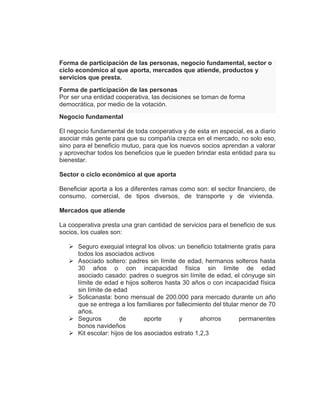Forma de participación de las personas, negocio fundamental, sector o
ciclo económico al que aporta, mercados que atiende, productos y
servicios que presta.
Forma de participación de las personas
Por ser una entidad cooperativa, las decisiones se toman de forma
democrática, por medio de la votación.
Negocio fundamental
El negocio fundamental de toda cooperativa y de esta en especial, es a diario
asociar más gente para que su compañía crezca en el mercado, no solo eso,
sino para el beneficio mutuo, para que los nuevos socios aprendan a valorar
y aprovechar todos los beneficios que le pueden brindar esta entidad para su
bienestar.
Sector o ciclo económico al que aporta
Beneficiar aporta a los a diferentes ramas como son: el sector financiero, de
consumo, comercial, de tipos diversos, de transporte y de vivienda.
Mercados que atiende
La cooperativa presta una gran cantidad de servicios para el beneficio de sus
socios, los cuales son:
 Seguro exequial integral los olivos: un beneficio totalmente gratis para
todos los asociados activos
 Asociado soltero: padres sin límite de edad, hermanos solteros hasta
30 años o con incapacidad física sin límite de edad
asociado casado: padres o suegros sin límite de edad, el cónyuge sin
límite de edad e hijos solteros hasta 30 años o con incapacidad física
sin límite de edad
 Solicanasta: bono mensual de 200.000 para mercado durante un año
que se entrega a los familiares por fallecimiento del titular menor de 70
años.
 Seguros de aporte y ahorros permanentes
bonos navideños
 Kit escolar: hijos de los asociados estrato 1,2,3
 