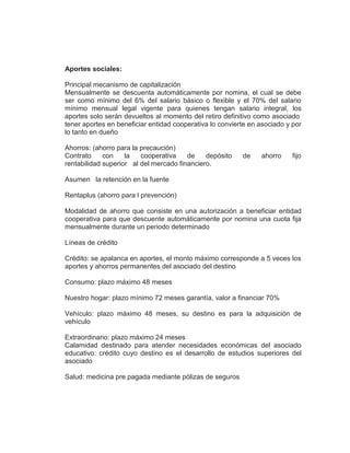 Aportes sociales:
Principal mecanismo de capitalización
Mensualmente se descuenta automáticamente por nomina, el cual se debe
ser como mínimo del 6% del salario básico o flexible y el 70% del salario
mínimo mensual legal vigente para quienes tengan salario integral, los
aportes solo serán devueltos al momento del retiro definitivo como asociado
tener aportes en beneficiar entidad cooperativa lo convierte en asociado y por
lo tanto en dueño
Ahorros: (ahorro para la precaución)
Contrato con la cooperativa de depósito de ahorro fijo
rentabilidad superior al del mercado financiero.
Asumen la retención en la fuente
Rentaplus (ahorro para l prevención)
Modalidad de ahorro que consiste en una autorización a beneficiar entidad
cooperativa para que descuente automáticamente por nomina una cuota fija
mensualmente durante un periodo determinado
Líneas de crédito
Crédito: se apalanca en aportes, el monto máximo corresponde a 5 veces los
aportes y ahorros permanentes del asociado del destino
Consumo: plazo máximo 48 meses
Nuestro hogar: plazo mínimo 72 meses garantía, valor a financiar 70%
Vehículo: plazo máximo 48 meses, su destino es para la adquisición de
vehículo
Extraordinario: plazo máximo 24 meses
Calamidad destinado para atender necesidades económicas del asociado
educativo: crédito cuyo destino es el desarrollo de estudios superiores del
asociado
Salud: medicina pre pagada mediante pólizas de seguros
 