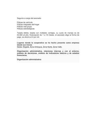 Seguros a cargo del asociado:
Pólizas de vehículo
Pólizas integrales del hogar
Pólizas vida grupo
Pólizas odontológicas
Tarjeta debito: tarjeta con múltiples ventajas, su cuota de manejo es de
53.000 al año, financiación de 1 a 18 meses, el asociado elige la forma de
pago, se ahorra el 4 por mil.
Lugares donde la cooperativa se ha hecho presente como empresa
desde sus inicios
Sedes: Bogotá, Zona Antioquia, Zona Norte, Zona Valle.
Organización administrativa, relaciones internas y con el entorno,
análisis de decisiones, análisis de indicadores básicos y de estados
financieros.
Organización administrativa
 