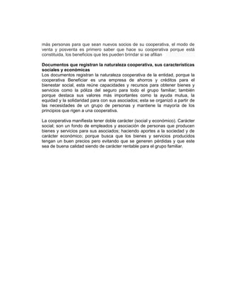 más personas para que sean nuevos socios de su cooperativa, el modo de
venta y posventa es primero saber que hace su cooperativa porque está
constituida, los beneficios que les pueden brindar si se afilian
Documentos que registran la naturaleza cooperativa, sus características
sociales y económicas
Los documentos registran la naturaleza cooperativa de la entidad, porque la
cooperativa Beneficiar es una empresa de ahorros y créditos para el
bienestar social, esta reúne capacidades y recursos para obtener bienes y
servicios como la póliza del seguro para todo el grupo familiar; también
porque destaca sus valores más importantes como la ayuda mutua, la
equidad y la solidaridad para con sus asociados; esta se organizó a partir de
las necesidades de un grupo de personas y mantiene la mayoría de los
principios que rigen a una cooperativa.
La cooperativa manifiesta tener doble carácter (social y económico). Carácter
social; son un fondo de empleados y asociación de personas que producen
bienes y servicios para sus asociados; haciendo aportes a la sociedad y de
carácter económico; porque busca que los bienes y servicios producidos
tengan un buen precios pero evitando que se generen pérdidas y que este
sea de buena calidad siendo de carácter rentable para el grupo familiar.
 