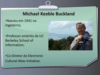 Michael Keeble Buckland Nasceu em 1941 na Inglaterra; Professor emérito da UC Berkeley School of Information; Co-Diretor do Electronic Cultural Atlas Initiative. 