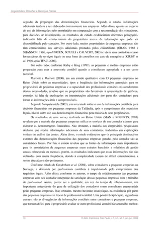Angela Maria Stroeher e Henrique Freitas



          seguidas da preparação das demonstrações financeiras. Segundo o estudo, informações
          adicionais tendem a ser elaboradas internamente nas empresas. Além disso, quanto ao aspecto
          do uso de informações pelo proprietário em comparação com a recomendação dos contadores,
          para decisões de investimento, os resultados do estudo evidenciaram diferentes percepções,
          indicando falta de conhecimento do proprietário acerca da informação que pode ser
          disponibilizada pelo contador. Por outro lado, muitos proprietários de pequenas empresas não
          têm conhecimento dos serviços adicionais prestados pelos contabilistas (ORAN, 1988 e
          SHANNON, 1986, apud BREEN, SCIULLI e CALVERT, 2003) e vêem seus contadores como
          fornecedores de serviços legais ou uma fonte de conselhos em caso de emergência (KIRBY et
          al. 1998, apud IFAC, 2006).
                 Por outro lado, conforme Kirby e King (1997), as pequenas e médias empresas estão
          preparadas para usar a assessoria contábil quando a consideram apropriada e a um custo
          razoável.
                 Marriott e Marriott (2000), em um estudo qualitativo com 15 pequenas empresas no
          Reino Unido sobre as necessidades, tipos e freqüência das informações gerenciais para os
          proprietários de pequenas empresas e a capacidade dos profissionais contábeis no atendimento
          dessas necessidades, revelou que os proprietários são favoráveis à apresentação de gráficos,
          contudo, há falta de explicações ou interpretações adicionais por parte dos contadores para
          tornar as informações úteis e compreensíveis.
                 Segundo Sarapaivanich (2003), em um estudo sobre o uso de informações contábeis para
          decisões financeiras em pequenas empresas da Tailândia, após o cumprimento dos requisitos
          legais, não há outro uso das demonstrações financeiras pela maioria de seus proprietários.
                 Os resultados de uma survey realizada no Reino Unido (SIAN e ROBERTS, 2003)
          revelam que a maioria das pequenas empresas utiliza os serviços de um contador externo para
          elaborar as demonstrações financeiras. Não obstante, a maioria dos empresários pesquisados
          declarou que recebe informações adicionais de seus contadores, traduzidas em explicações
          verbais ou análise das contas. Além disso, o estudo evidenciou que os principais destinatários
          externos das demonstrações financeiras das pequenas empresas geradas pelo contador são as
          autoridades fiscais. Por fim, o estudo revelou que as fontes de informações mais importantes
          para os proprietários de pequenas empresas eram extratos bancários e relatórios de gestão
          anuais, trimestrais ou mensais, porém, os resultados indicaram que essas informações não são
          utilizadas com muita freqüência, devido à complexidade (serem de difícil entendimento), a
          serem atrasadas e não-pertinentes.
                 Conforme estudo de Gooderham et al. (2004), sobre contadores e pequenas empresas na
          Noruega, a demanda por profissionais contábeis é impulsionada pelo cumprimento dos
          requisitos legais. Além disso, conforme os autores, o tempo de relacionamento das pequenas
          empresas com seu contador independe da satisfação dessas pequenas empresas com o trabalho
          do profissional. Assim, parece ser a qualidade, em vez do tempo de relacionamento, um
          importante antecedente do grau de utilização dos contadores como consultores empresariais
          pelas pequenas empresas. Não obstante, mesmo havendo insatisfação, há resistência por parte
          das pequenas empresas em trocar de profissional contábil. Uma possível explicação, segundo os
          autores, são as divergências de informações contábeis entre contadores e pequenas empresas,
          que tornam difícil para o proprietário avaliar se outro profissional contábil faria trabalho melhor.



          10                                                R.Adm. Eletrônica, São Paulo, v.1, n.1, art.7, jan./jun. 2008
 