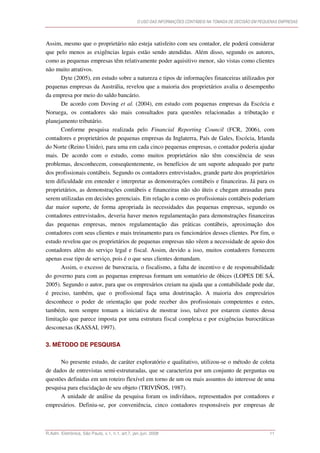O USO DAS INFORMAÇÕES CONTÁBEIS NA TOMADA DE DECISÃO EM PEQUENAS EMPRESAS




Assim, mesmo que o proprietário não esteja satisfeito com seu contador, ele poderá considerar
que pelo menos as exigências legais estão sendo atendidas. Além disso, segundo os autores,
como as pequenas empresas têm relativamente poder aquisitivo menor, são vistas como clientes
não muito atrativos.
       Dyte (2005), em estudo sobre a natureza e tipos de informações financeiras utilizados por
pequenas empresas da Austrália, revelou que a maioria dos proprietários avalia o desempenho
da empresa por meio do saldo bancário.
       De acordo com Doving et al. (2004), em estudo com pequenas empresas da Escócia e
Noruega, os contadores são mais consultados para questões relacionadas a tributação e
planejamento tributário.
       Conforme pesquisa realizada pelo Financial Reporting Council (FCR, 2006), com
contadores e proprietários de pequenas empresas da Inglaterra, País de Gales, Escócia, Irlanda
do Norte (Reino Unido), para uma em cada cinco pequenas empresas, o contador poderia ajudar
mais. De acordo com o estudo, como muitos proprietários não têm consciência de seus
problemas, desconhecem, conseqüentemente, os benefícios de um suporte adequado por parte
dos profissionais contábeis. Segundo os contadores entrevistados, grande parte dos proprietários
tem dificuldade em entender e interpretar as demonstrações contábeis e financeiras. Já para os
proprietários, as demonstrações contábeis e financeiras não são úteis e chegam atrasadas para
serem utilizadas em decisões gerenciais. Em relação a como os profissionais contábeis poderiam
dar maior suporte, de forma apropriada às necessidades das pequenas empresas, segundo os
contadores entrevistados, deveria haver menos regulamentação para demonstrações financeiras
das pequenas empresas, menos regulamentação das práticas contábeis, aproximação dos
contadores com seus clientes e mais treinamento para os funcionários desses clientes. Por fim, o
estudo revelou que os proprietários de pequenas empresas não vêem a necessidade de apoio dos
contadores além do serviço legal e fiscal. Assim, devido a isso, muitos contadores fornecem
apenas esse tipo de serviço, pois é o que seus clientes demandam.
       Assim, o excesso de burocracia, o fiscalismo, a falta de incentivo e de responsabilidade
do governo para com as pequenas empresas formam um somatório de óbices (LOPES DE SÁ,
2005). Segundo o autor, para que os empresários creiam na ajuda que a contabilidade pode dar,
é preciso, também, que o profissional faça uma doutrinação. A maioria dos empresários
desconhece o poder de orientação que pode receber dos profissionais competentes e estes,
também, nem sempre tomam a iniciativa de mostrar isso, talvez por estarem cientes dessa
limitação que parece imposta por uma estrutura fiscal complexa e por exigências burocráticas
desconexas (KASSAI, 1997).

3. MÉTODO DE PESQUISA

      No presente estudo, de caráter exploratório e qualitativo, utilizou-se o método de coleta
de dados de entrevistas semi-estruturadas, que se caracteriza por um conjunto de perguntas ou
questões definidas em um roteiro flexível em torno de um ou mais assuntos do interesse de uma
pesquisa para elucidação de seu objeto (TRIVIÑOS, 1987).
      A unidade de análise da pesquisa foram os indivíduos, representados por contadores e
empresários. Definiu-se, por conveniência, cinco contadores responsáveis por empresas de



R.Adm. Eletrônica, São Paulo, v.1, n.1, art.7, jan./jun. 2008                                                11
 