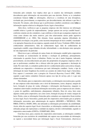 Angela Maria Stroeher e Henrique Freitas



          fornecidas pelo contador. Isso implica dizer que os usuários das informações contábeis
          desconhecem quais informações são necessárias para suas decisões. Porém, se os contadores
          consideram fornecer todas as informações, observa-se a existência de uma divergência,
          revelando que, possivelmente, os empresários, por desconhecimento, não utilizam o que lhes é
          fornecido. No entanto, cabe destacar que os profissionais contábeis consideram como todas as
          informações aquelas relativas às obrigações fiscais, legais e burocráticas.
                 Além disso, verificou-se que as pequenas empresas não têm interesse em informação
          contábil relativa à gestão do empreendimento, “porque querem um serviço contábil barato”,
          conforme comenta um dos contadores, o que confirma a visão de que as pequenas empresas são
          vistas como clientes não muito atrativos, pois têm relativamente menor poder aquisitivo
          (GOODERHAM et al., 2004). Não obstante, foram apontadas algumas dificuldades do
          empresário em relação a sua gestão, como incorreta interpretação do lucro contábil, vinculando-
          o às operações financeiras de sua empresa, segundo estudo de Costa e Yoshitake (2004), falta de
          conhecimento administrativo, falta de conhecimento legal, falta de conhecimento de
          organização contábil, carga tributária elevada, informalidade e a não-distinção entre operações
          da vida empresarial e da particular.
                 Observou-se que a utilização de outras fontes de informação contábil pelos empresários
          está vinculada ao esclarecimento de dúvidas e resolução de problemas, principalmente,
          relacionados às questões fiscais e tributárias. Porém, isso não é muito freqüente, indicando,
          possivelmente, um desconhecimento por parte dos proprietários de pequenas empresas sobre o
          que os profissionais contábeis têm a oferecer além das guias de pagamento e declaração de
          renda. Por outro lado, os contadores podem não ter o conhecimento pleno acerca dessa situação,
          atribuindo aos empresários o desinteresse por mais informações contábeis. Assim, o tipo de
          informação de maior freqüência fica restrito aos assuntos de ordem fiscal, legal e burocrática.
          Esse aspecto é consistente com a pesquisa do Financial Reporting Council (FRC, 2006),
          segundo a qual muitos contadores fornecem apenas esse tipo de serviço, pois é o que seus
          clientes demandam.
                 Não obstante, para os empresários entrevistados, as informações necessárias para a gestão
          de suas empresas estão relacionadas com o nível de faturamento, custos, despesas, margem de
          lucro, formação do preço de venda, tributação e informações não-financeiras, enquanto os
          contadores entrevistados consideram informações necessárias, para as empresas de seus clientes,
          o ponto de equilíbrio, endividamento, planejamento tributário, fluxo de caixa, bem como
          algumas citadas pelos empresários, tais como custos, formação do preço de venda e margem de
          lucro. Porém, como as informações fornecidas pelos contadores aos empresários ficam restritas
          às áreas legal, fiscal e burocrática, grande parte dos empresários entrevistados gera as próprias
          informações necessárias para administração do negócio (HOLMES e NICHOLLS, 1988;
          PIRES, COSTA e HAHN, 2004), não utilizando as informações provenientes da contabilidade.
          Assim, além dos aspectos legal, fiscal e burocrático, as informações contábeis também não são
          utilizadas porque não representam a realidade da empresa, devido à informalidade, segundo os
          empresários entrevistados (COSTA e YOSHITAKE, 2004).
                 Com base nisso, para a maioria dos empresários entrevistados, as informações contábeis
          fornecidas por seus escritórios de contabilidade não suprem suas necessidades de informação,
          ou suprem a necessidade básica por informação legal e fiscal. Curiosamente, observou-se



          14                                               R.Adm. Eletrônica, São Paulo, v.1, n.1, art.7, jan./jun. 2008
 