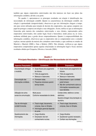 O USO DAS INFORMAÇÕES CONTÁBEIS NA TOMADA DE DECISÃO EM PEQUENAS EMPRESAS




também que alguns empresários entrevistados não têm interesse em fazer uso pleno das
informações contábeis, devido a seu porte.
       No quadro 1, apresentam-se os principais resultados em relação à identificação das
necessidades de informação contábil. Quanto às características da informação contábil, em
relação à oportunidade (tempestividade), observou-se que tais informações chegam a tempo,
não para serem utilizadas para tomada de decisão dos empresários, mas apenas cumprem seu
papel de proteger a empresa em relação a suas obrigações. Assim, ratifica-se que as informações
fornecidas pela maioria dos contadores entrevistados a seus clientes, representados pelos
empresários entrevistados, têm caráter legal, fiscal e burocrático, tendo pouca ou, às vezes,
nenhuma utilidade para a gestão desses empreendimentos. Quanto à compreensibilidade das
informações contábeis, observou-se que os empresários não as compreendem sem o contador
explicar, mesma opinião da maioria dos contadores entrevistados, o que confirma os estudos de
Marriott e Marriott (2000) e Sian e Roberts (2003). Não obstante, verificou-se que alguns
empresários compreendem apenas aquelas relacionadas às informações legal e fiscal, mesmos
resultados obtidos por Cerqueira, Oliveira e Azevedo (2004).



                                      Quadro 1
       Principais Resultados – Identificação das Necessidades de Informação


 Aspectos Pesquisados                          Contadores                            Empresários
 Documentação entregue            • Guias fiscais para pagamento          • Guias fiscais para pagamento de
 e recebida.                        de tributos.                            tributos.
                                  • Folha de pagamento.                   • Folha de pagamento.
                                  • Balanços e balancetes.                • Balanços e balancetes.
 Comunicação das                  • Fornecem todas.                       • Desconhecem o que o contador
 informações contábeis.           • Pequenas empresas querem                pode fornecer.
                                    serviço barato.                       • Não têm conhecimento sobre as
                                                                            informações necessárias para
                                                                            suas decisões.
 Utilização de outros             Muito pouco.                            Contato direto, telefone e correio
 canais de comunicação.           Conforme necessidade do cliente.        eletrônico.
                                                                          Quando entregam documentação no
                                                                          escritório.
 Tipo de informação               • Fiscal e legal, faturamento,          • Fiscal e legal, faturamento,
 contábil fornecida.                compras, faixa no Simples.              compras, faixa no Simples.
                                  • Informação gerencial depende
                                    do porte.
 Questionamento das               • Carga tributária.                     • Carga tributária.
 informações.                     • Empresário não tem                    • Questionam quando necessário.
                                    conhecimento na área.                 • Confiam nas informações.
                                                                                                       (continua...)




R.Adm. Eletrônica, São Paulo, v.1, n.1, art.7, jan./jun. 2008                                                   15
 