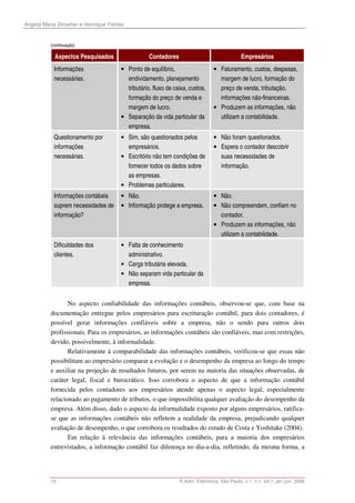 Angela Maria Stroeher e Henrique Freitas


          (continuação)

            Aspectos Pesquisados                   Contadores                                 Empresários
            Informações                • Ponto de equilíbrio,                   • Faturamento, custos, despesas,
            necessárias.                 endividamento, planejamento              margem de lucro, formação do
                                         tributário, fluxo de caixa, custos,      preço de venda, tributação,
                                         formação do preço de venda e             informações não-financeiras.
                                         margem de lucro.                       • Produzem as informações, não
                                       • Separação da vida particular da          utilizam a contabilidade.
                                         empresa.
            Questionamento por         • Sim, são questionados pelos            • Não foram questionados.
            informações                  empresários.                           • Espera o contador descobrir
            necessárias.               • Escritório não tem condições de          suas necessidades de
                                         fornecer todos os dados sobre            informação.
                                         as empresas.
                                       • Problemas particulares.
            Informações contábeis      • Não.                                   • Não.
            suprem necessidades de     • Informação protege a empresa.          • Não compreendem, confiam no
            informação?                                                           contador.
                                                                                • Produzem as informações, não
                                                                                  utilizam a contabilidade.
            Dificuldades dos           • Falta de conhecimento
            clientes.                    administrativo.
                                       • Carga tributária elevada.
                                       • Não separam vida particular da
                                         empresa.


                 No aspecto confiabilidade das informações contábeis, observou-se que, com base na
          documentação entregue pelos empresários para escrituração contábil, para dois contadores, é
          possível gerar informações confiáveis sobre a empresa, não o sendo para outros dois
          profissionais. Para os empresários, as informações contábeis são confiáveis, mas com restrições,
          devido, possivelmente, à informalidade.
                 Relativamente à comparabilidade das informações contábeis, verificou-se que essas não
          possibilitam ao empresário comparar a evolução e o desempenho da empresa ao longo do tempo
          e auxiliar na projeção de resultados futuros, por serem na maioria das situações observadas, de
          caráter legal, fiscal e burocrático. Isso corrobora o aspecto de que a informação contábil
          fornecida pelos contadores aos empresários atende apenas o aspecto legal, especialmente
          relacionado ao pagamento de tributos, o que impossibilita qualquer avaliação do desempenho da
          empresa. Além disso, dado o aspecto da informalidade exposto por alguns empresários, ratifica-
          se que as informações contábeis não refletem a realidade da empresa, prejudicando qualquer
          avaliação de desempenho, o que corrobora os resultados do estudo de Costa e Yoshitake (2004).
                 Em relação à relevância das informações contábeis, para a maioria dos empresários
          entrevistados, a informação contábil faz diferença no dia-a-dia, refletindo, da mesma forma, a




          16                                                    R.Adm. Eletrônica, São Paulo, v.1, n.1, art.7, jan./jun. 2008
 