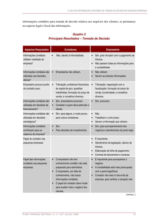 O USO DAS INFORMAÇÕES CONTÁBEIS NA TOMADA DE DECISÃO EM PEQUENAS EMPRESAS




informações contábeis para tomada de decisão relativa aos negócios dos clientes, se permanece
no aspecto legal e fiscal das informações.

                                             Quadro 3
                            Principais Resultados – Tomada de Decisão


  Aspectos Pesquisados                          Contadores                              Empresários

Informações contábeis          •     Não, devido à informalidade.        • Sim, pois vinculam com o pagamento de
refletem realidade da                                                       tributos.
empresa?                                                                 • Não passam todas as informações para
                                                                            a contabilidade.
Informações contábeis são       • Empresários não utilizam.              • Não utilizam.
utilizadas nas decisões                                                  • Geram as próprias informações.
diárias?
Empresário procura auxílio      • Tributação; problemas financeiros, • Tributação; negociação com a
do contador para:                   de capital de giro; questões            fiscalização; formação do preço de
                                    trabalhistas; formação do preço de      venda; lucratividade; e conselhos
                                    venda; e conselhos diversos.            diversos.
Informações contábeis são       • Sim, empresários procuram.             • Sim, procuram.
utilizadas em decisões de       • Contador é quem deve estimular o
financiamento?                      cliente.
Informações contábeis são       • Sim, para alguns, e muito pouco,       • Não.
utilizadas em decisões              para outros contadores.              • Trabalham o curto prazo.
estratégicas?                                                            • Geram a informação que utilizam.
Informações contábeis           • Sim.                                   • Sim, para acompanhamento dos
contribuem para os              • Para decisões de investimentos.           negócios e atendimentos da parte legal.
objetivos da empresa?
Papel do contador nas                                                    • É importante.
pequenas empresas.                                                       • Atendimento da legislação; cálculo de
                                                                            tributos.
                                                                         • Elaboração da folha de pagamento.
                                                                         • Controle de faturamento e compras.
Papel das informações           • O empresário não tem                   • É importante para acompanhar o
contábeis nas pequenas              conhecimento contábil, não está         negócio.
empresas.                           preparado para administrar.          • A contabilidade está mais preocupada
                                • O empresário, por falta de                com a parte legal/fiscal.
                                    conhecimento, não busca              • Contador não está no dia-a-dia da
                                    informações contábeis.                  empresa, para verificar a situação real.
                                • O papel do contador deve mudar
                                    para auxiliar mais o negócio dos
                                    clientes.
                                                                                                             (continua...)




R.Adm. Eletrônica, São Paulo, v.1, n.1, art.7, jan./jun. 2008                                                          19
 