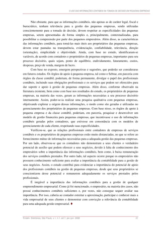 O USO DAS INFORMAÇÕES CONTÁBEIS NA TOMADA DE DECISÃO EM PEQUENAS EMPRESAS




       Não obstante, para que as informações contábeis, não apenas as de caráter legal, fiscal e
burocrático, tenham relevância para a gestão das pequenas empresas, sendo utilizadas
conscientemente para a tomada de decisão, devem respeitar as especificidades das pequenas
empresas, serem apresentadas de forma simples e, principalmente, contextualizadas, para
possibilitar a compreensão por parte dos pequenos empresários. Além disso, as características
das informações contábeis, para torná-las mais úteis aos proprietários das pequenas empresas,
devem estar pautadas na transparência, evidenciação, confiabilidade, relevância, direção
(orientação), simplicidade e objetividade. Ainda, com base no estudo, identificaram-se
variáveis, de acordo com contadores e proprietários de pequenas empresas, importantes para seu
processo decisório, quais sejam, ponto de equilíbrio, endividamento, faturamento, custos,
despesas, preço de venda, margem de lucro.
       Com base no exposto, emergem perspectivas e sugestões, que poderão ser consideraras
em futuros estudos. Os órgãos de apoio à pequena empresa, tal como o Sebrae, em parceria com
órgãos da classe contábil, poderiam, de forma permanente, divulgar o papel dos profissionais
contábeis, incluindo suas obrigações profissionais e os serviços que podem ser oferecidos para
dar suporte e apoio à gestão de pequenas empresas. Além disso, conforme observado na
literatura existente, bem como com base nos resultados do estudo, os proprietários de pequenas
empresas, na maioria das vezes, geram as informações necessárias a seu processo decisório
internamente. Assim, poder-se-ia realizar uma pesquisa qualitativa com pequenas empresas,
objetivando explorar a origem dessas informações, o modo como são geradas e utilizadas no
gerenciamento dos proprietários de pequenas empresas. Com base nisso, os órgãos de apoio à
pequena empresa e da classe contábil, poderiam, em parceria, pesquisar e desenvolver um
modelo de gestão financeira para pequenas empresas, que incentivasse o uso de informações
contábeis geradas pelos contadores, que estivesse em consonância com os modelos de
gerenciamento de cada cliente, respeitando suas especificidades.
       Verificou-se, que as relações profissionais entre contadores de empresas de serviços
contábeis e os proprietários de pequenas empresas estão muito distanciadas, no que se refere ao
fornecimento mútuo de informações necessárias para a adequada gestão das pequenas empresas.
Por um lado, observou-se que os contadores não demonstram a seus clientes o verdadeiro
potencial de auxílio que podem oferecer a seus negócios, devido à falta de conhecimento dos
empresários sobre a importância das informações contábeis, bem como, à baixa remuneração
dos serviços contábeis prestados. Por outro lado, tal aspecto ocorre porque os empresários não
possuem conhecimento suficiente para avaliar a importância da contabilidade para a gestão de
seus negócios. Assim, o estudo contribui para evidenciar a importância do potencial de apoio
dos profissionais contábeis na gestão de pequenas empresas, desde que seus proprietários se
conscientizem desse potencial e remunerem adequadamente os serviços prestados pelos
profissionais.
       É inegável a importância das informações contábeis para a gestão de qualquer
empreendimento empresarial. Como já foi mencionado, o empresário, na maioria dos casos, não
possui conhecimentos contábeis suficientes e, por vezes, não consegue sequer avaliar sua
importância. Por isso, caberia ao contador estreitar a aproximação, participar e conhecer mais a
vida empresarial de seus clientes e demonstrar com convicção a relevância da contabilidade
para uma adequada gestão empresarial.



R.Adm. Eletrônica, São Paulo, v.1, n.1, art.7, jan./jun. 2008                                                21
 