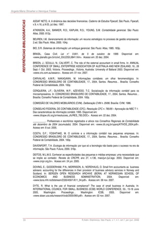 Angela Maria Stroeher e Henrique Freitas



                                      ASSAF NETO, A. A dinâmica das decisões financeiras. Caderno de Estudos Fipecafi, São Paulo, Fipecafi,
         REFERÊNCIAS BIBLIOGRÁFICAS   v.9, n.16, p.9-25, jul./dez. 1997.

                                      ATKINSON, A.A.; BANKER, R.D.; KAPLAN, R.S.; YOUNG, S.M. Contabilidade gerencial. São Paulo:
                                      Atlas, 2000. 812p.

                                      BEUREN, I.M. Gerenciamento da informação: um recurso estratégico no processo de gestão empresarial.
                                      2.ed. São Paulo: Atlas, 2000. 104p.

                                      BIO, S.R. Sistemas de informação: um enfoque gerencial. São Paulo: Atlas, 1985. 183p.

                                      BRASIL. Casa Civil. Lei n° 9.841, de 5 de outubro de                             1999.    Disponível     em:
                                      <www.planalto.gov.br/ccivil_03/LEIS/L9841.htm>. Acesso em: 20 dez. 2004.

                                      BREEN, J.; SCIULLI, N.; CALVERT, C. The role of the external accountant in small firms. In: ANNUAL
                                      CONFERENCE OF SMALL ENTERPRISE ASSOCIATION OF AUSTRALIA AND NEW ZEALAND, 16., 28
                                      Sept.-1 Oct. 2003, Victoria. Proceedings…Victoria, Australia: University of Ballarat 2003. Disponível em:
                                      <www.cric.com.au/seaanz>. Acesso em: 01 nov. 2007.

                                      CARVALHO, A.M.R.; NAKAGAWA, M. Informações contábeis: um olhar fenomenológico. In:
                                      CONGRESSO BRASILEIRO DE CONTABILIDADE, 17., 2004, Santos. Resumos… Brasília: Conselho
                                      Federal de Contabilidade, 2004. 160p.

                                      CERQUEIRA, J.F.; OLIVEIRA, W.P.; AZEVEDO, T.C. Socialização da informação contábil para os
                                      microempresários. In: CONGRESSO BRASILEIRO DE CONTABILIDADE, 17., 2004, Santos. Resumos…
                                      Brasília: Conselho Federal de Contabilidade, 2004. 160p.

                                      COMISSÃO DE VALORES MOBILIÁRIOS (CVM). Deliberação CVM n. 29/86. Brasília: CVM, 1986.

                                      CONSELHO FEDERAL DE CONTABILIDADE (CFC). Resolução CFC n. 785/95 – Aprovação da NBC T 1:
                                      Das características da informação contábil. 1995. Disponível em:
                                      <www.cfcspw.cfc.org.br/resolucoes_cfc/RES_785.DOC>. Acesso em: 22 dez. 2004.

                                      __________. Profissionais e escritórios registrados e ativos nos Conselhos Regionais de Contabilidade
                                      até dezembro de 2004 (acumulado). 2004. Disponível em: <www.cfc.org.br/uparq/ATIVOS_2004.pdf>.
                                      Acesso em: 8 out. 2005.

                                      COSTA, D.F.; YOSHITAKE, M. O controle e a informação contábil nas pequenas empresas. In:
                                      CONGRESSO BRASILEIRO DE CONTABILIDADE, 17., 2004, Santos. Resumos… Brasília: Conselho
                                      Federal de Contabilidade, 2004. 160p.

                                      DAVENPORT, T.H. Ecologia da informação: por que só a tecnologia não basta para o sucesso na era da
                                      informação. São Paulo: Futura, 2000. 316p.

                                      DEITOS, M.L.M.S. Conhecer as especificidades das pequenas e médias empresas: uma necessidade que
                                      se impõe ao contador. Revista do CRCPR, ano 27, n.136, maio/jun./jul./ago. 2003. Disponível em:
                                      <www.crcpr.org.br>. Acesso em: 24 jun. 2005.

                                      DOVING, E.; GOODERHAM, P.N.; MORRISON, A.; NORDHAUG, O. Small firm accountants as business
                                      advisers: accounting for the differences in their provision of business advisory services in Norway and
                                      Scotland. In: BERGEN OPEN RESEARCH ARCHIVE (BORA) AT NORWEGIAN SCHOOL OF
                                      ECONOMICS          AND        BUSINESS          ADMINISTRATION,          2004.       Disponível     em:
                                      <www.bora.nhh.no/bitstream/2330/459/1/A11_04.pdf>. Acesso em: 06 nov. 2007.

                                      DYTE, R. What is the use of financial compliance? The case of small business in Australia. In:
                                      INTERNATIONAL COUNCIL FOR SMALL BUSINESS (ICSB) WORLD CONFERENCE, 50., 15-18 June
                                      2005,   Washington.      Proceedings…       Washington:     ICSB,     2005. Disponível    em:
                                      <www.sbaer.uca.edu/research/icsb/2005/069.pdf>. Acesso em: 02 nov. 2007.




                22                                                                    R.Adm. Eletrônica, São Paulo, v.1, n.1, art.7, jan./jun. 2008
 