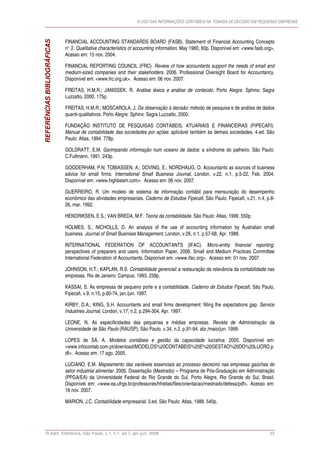 O USO DAS INFORMAÇÕES CONTÁBEIS NA TOMADA DE DECISÃO EM PEQUENAS EMPRESAS



                             FINANCIAL ACCOUNTING STANDARDS BOARD (FASB). Statement of Financial Accounting Concepts
REFERÊNCIAS BIBLIOGRÁFICAS   n° 2. Qualitative characteristics of accounting information. May 1980, 60p. Disponível em: <www.fasb.org>.
                             Acesso em: 15 nov. 2004.

                             FINANCIAL REPORTING COUNCIL (FRC). Review of how accountants support the needs of small and
                             medium-sized companies and their stakeholders. 2006. Professional Oversight Board for Accountancy.
                             Disponível em: <www.frc.org.uk>. Acesso em: 06 nov. 2007.

                             FREITAS, H.M.R.; JANISSEK, R. Análise léxica e análise de conteúdo. Porto Alegre: Sphinx: Sagra
                             Luzzatto, 2000. 175p.

                             FREITAS, H.M.R.; MOSCAROLA, J. Da observação à decisão: método de pesquisa e de análise de dados
                             quanti-qualitativos. Porto Alegre: Sphinx: Sagra Luzzatto, 2000.

                             FUNDAÇÃO INSTITUTO DE PESQUISAS CONTÁBEIS, ATUARIAIS E FINANCEIRAS (FIPECAFI).
                             Manual de contabilidade das sociedades por ações: aplicável também às demais sociedades. 4.ed. São
                             Paulo: Atlas, 1994. 778p.

                             GOLDRATT, E.M. Garimpando informação num oceano de dados: a síndrome do palheiro. São Paulo:
                             C.Fullmann, 1991. 243p.

                             GOODERHAM, P.N; TOBIASSEN, A.; DOVING, E.; NORDHAUG, O. Accountants as sources of business
                             advice for small firms. International Small Business Journal, London, v.22, n.1, p.5-22, Feb. 2004.
                             Disponível em: <www.highbeam.com>. Acesso em: 06 nov. 2007.

                             GUERREIRO, R. Um modelo de sistema de informação contábil para mensuração do desempenho
                             econômico das atividades empresariais. Caderno de Estudos Fipecafi, São Paulo, Fipecafi, v.21, n.4, p.8-
                             26, mar. 1992.

                             HENDRIKSEN, E.S.; VAN BREDA, M.F. Teoria da contabilidade. São Paulo: Atlas, 1999. 550p.

                             HOLMES, S.; NICHOLLS, D. An analysis of the use of accounting information by Australian small
                             business. Journal of Small Business Management, London, v.26, n.1, p.57-68, Apr. 1988.

                             INTERNATIONAL FEDERATION OF ACCOUNTANTS (IFAC). Micro-entity financial reporting:
                             perspectives of preparers and users. Information Paper, 2006. Small and Medium Practices Committee
                             International Federation of Accountants. Disponível em: <www.ifac.org>. Acesso em: 01 nov. 2007.

                             JOHNSON, H.T.; KAPLAN, R.S. Contabilidade gerencial: a restauração da relevância da contabilidade nas
                             empresas. Rio de Janeiro: Campus, 1993. 239p.

                             KASSAI, S. As empresas de pequeno porte e a contabilidade. Caderno de Estudos Fipecafi, São Paulo,
                             Fipecafi, v.9, n.15, p.60-74, jan./jun. 1997.

                             KIRBY, D.A.; KING, S.H. Accountants and small firms development: filling the expectations gap. Service
                             Industries Journal, London, v.17, n.2, p.294-304, Apr. 1997.

                             LEONE, N. As especificidades das pequenas e médias empresas. Revista de Administração da
                             Universidade de São Paulo (RAUSP), São Paulo, v.34, n.2, p.91-94, abr./maio/jun. 1999.

                             LOPES de SÁ, A. Modelos contábeis e gestão da capacidade lucrativa. 2005. Disponível em:
                             <www.infocontab.com.pt/download/MODELOS%20CONTABEIS%20E%20GESTAO%20DO%20LUCRO.p
                             df>. Acesso em: 17 ago. 2005.

                             LUCIANO, E.M. Mapeamento das variáveis essenciais ao processo decisório nas empresas gaúchas do
                             setor industrial alimentar. 2000. Dissertação (Mestrado) – Programa de Pós-Graduação em Administração
                             (PPGA/EA) da Universidade Federal do Rio Grande do Sul, Porto Alegre, Rio Grande do Sul, Brasil.
                             Disponível em: <www.ea.ufrgs.br/professores/hfreitas/files/orientacao/mestrado/defesa/pdf>. Acesso em:
                             18 nov. 2007.

                             MARION, J.C. Contabilidade empresarial. 3.ed. São Paulo: Atlas, 1988. 540p.




      R.Adm. Eletrônica, São Paulo, v.1, n.1, art.7, jan./jun. 2008                                                                 23
 