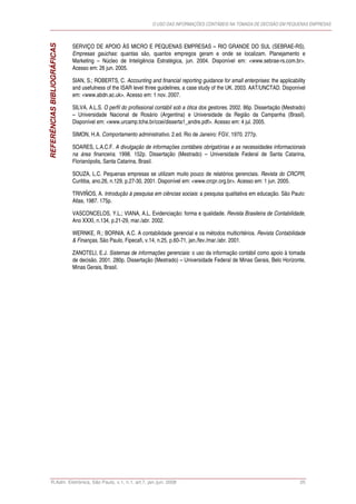 O USO DAS INFORMAÇÕES CONTÁBEIS NA TOMADA DE DECISÃO EM PEQUENAS EMPRESAS



                             SERVIÇO DE APOIO ÀS MICRO E PEQUENAS EMPRESAS – RIO GRANDE DO SUL (SEBRAE-RS).
REFERÊNCIAS BIBLIOGRÁFICAS   Empresas gaúchas: quantas são, quantos empregos geram e onde se localizam. Planejamento e
                             Marketing – Núcleo de Inteligência Estratégica, jun. 2004. Disponível em: <www.sebrae-rs.com.br>.
                             Acesso em: 26 jun. 2005.

                             SIAN, S.; ROBERTS, C. Accounting and financial reporting guidance for small enterprises: the applicability
                             and usefulness of the ISAR level three guidelines, a case study of the UK. 2003. AAT/UNCTAD. Disponível
                             em: <www.abdn.ac.uk>. Acesso em: 1 nov. 2007.

                             SILVA, A.L.S. O perfil do profissional contábil sob a ótica dos gestores. 2002. 86p. Dissertação (Mestrado)
                             – Universidade Nacional de Rosário (Argentina) e Universidade da Região da Campanha (Brasil).
                             Disponível em: <www.urcamp.tche.br/ccei/disserta1_andre.pdf>. Acesso em: 4 jul. 2005.

                             SIMON, H.A. Comportamento administrativo. 2.ed. Rio de Janeiro: FGV, 1970. 277p.

                             SOARES, L.A.C.F. A divulgação de informações contábeis obrigatórias e as necessidades informacionais
                             na área financeira. 1998. 152p. Dissertação (Mestrado) – Universidade Federal de Santa Catarina,
                             Florianópolis, Santa Catarina, Brasil.

                             SOUZA, L.C. Pequenas empresas se utilizam muito pouco de relatórios gerenciais. Revista do CRCPR,
                             Curitiba, ano.26, n.129, p.27-30, 2001. Disponível em: <www.crcpr.org.br>. Acesso em: 1 jun. 2005.

                             TRIVIÑOS, A. Introdução à pesquisa em ciências sociais: a pesquisa qualitativa em educação. São Paulo:
                             Atlas, 1987. 175p.

                             VASCONCELOS, Y.L.; VIANA, A.L. Evidenciação: forma e qualidade. Revista Brasileira de Contabilidade,
                             Ano XXXI, n.134, p.21-29, mar./abr. 2002.

                             WERNKE, R.; BORNIA, A.C. A contabilidade gerencial e os métodos multicritérios. Revista Contabilidade
                             & Finanças, São Paulo, Fipecafi, v.14, n.25, p.60-71, jan./fev./mar./abr. 2001.

                             ZANOTELI, E.J. Sistemas de informações gerenciais: o uso da informação contábil como apoio à tomada
                             de decisão. 2001. 280p. Dissertação (Mestrado) – Universidade Federal de Minas Gerais, Belo Horizonte,
                             Minas Gerais, Brasil.




      R.Adm. Eletrônica, São Paulo, v.1, n.1, art.7, jan./jun. 2008                                                                  25
 