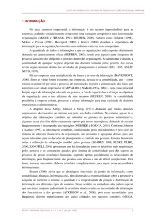 O USO DAS INFORMAÇÕES CONTÁBEIS NA TOMADA DE DECISÃO EM PEQUENAS EMPRESAS




1. INTRODUÇÃO

       No atual contexto empresarial, a informação é um recurso imprescindível para as
empresas, podendo verdadeiramente representar uma vantagem competitiva para determinadas
organizações (McGEE e PRUSAK, 1994; BEUREN, 2000). Autores como Goldratt (1991),
McGee e Prusak (1994), Davenport (2000) e Beuren (2000) abordam a importância da
informação para as organizações inseridas num ambiente cada vez mais competitivo.
       A quantidade de dados e informações a que as organizações estão expostas diariamente
demanda um gerenciamento eficaz (BEUREN, 2000), sendo esse aspecto parte integrante do
processo decisório dos dirigentes e gestores dentro das organizações. Se administrar é decidir, a
continuidade de qualquer negócio depende das decisões tomadas pelos gestores dos vários
níveis organizacionais dentro das atividades de planejamento e controle (BIO, 1985; ASSAF
NETO, 1997).
       Há nas empresas uma multiplicidade de fontes e de usos da informação (DAVENPORT,
2000). Entre as várias fontes existentes nas empresas, destaca-se a contabilidade, que – como
ciência responsável por todo o processo de mensuração, registro e comunicação dos fatos que
envolvem a atividade empresarial (CARVALHO e NAKAGAWA, 2004) – tem como principal
função suprir de informação relevante os gestores, a fim de capacitá-los a alcançar os objetivos
da organização com o uso eficiente de seus recursos (BEUREN, 2000). A contabilidade
possibilita à empresa coletar, processar e relatar informação para uma variedade de decisões
operacionais e administrativas.
       A despeito disso, Meigs, Johnson e Meigs (1977) destacam que muitas decisões
empresariais são baseadas, no mínimo em parte, em dados contábeis. No entanto, apesar de o
objetivo das informações contábeis ser subsidiar os gestores no processo administrativo,
algumas vezes elas têm efeito exatamente oposto por serem incompletas, deixando de retratar
freqüentemente o desempenho das operações (WERNKE e BORNIA, 2001). Conforme Johnson
e Kaplan (1993), as informações contábeis, condicionadas pelos procedimentos e pelo ciclo do
sistema de informes financeiros da organização, são atrasadas e agregadas demais para que
sejam relevantes para as decisões de planejamento e controle dos gestores. Estudos brasileiros
sobre a utilização da informação contábil pelos gestores (SOARES, 1998; RESKE FILHO,
2000; ZANOTELI, 2001) apresentam que há divergências entre os relatórios mais requisitados
pelos gestores e os comumente gerados pelo sistema de contabilidade para dar suporte ao
processo de gestão econômico-financeira, suprindo apenas parcialmente as necessidades de
informação, pois freqüentemente são gerados com atrasos e são de difícil compreensão. Para
tanto, torna-se necessário elaborar relatórios complementares para suprir essas necessidades
informacionais.
       Beuren (2000) alerta que as abordagens funcionais da gestão da informação, como
contabilidade, finanças, informática etc., têm dispersado a responsabilidade sobre a perspectiva
conjunta de melhorar o volume, a qualidade e a tempestividade da geração e distribuição de
informação aos diferentes tipos de usuários. Nesse sentido, os contadores não podem esperar
que um único conjunto padronizado de relatórios atenda a todas as necessidades de informação
dos funcionários e dos gerentes (ATKINSON et al., 2000), pois essas necessidades com
freqüência diferem materialmente dos dados coletados nos registros contábeis (MEIGS,



R.Adm. Eletrônica, São Paulo, v.1, n.1, art.7, jan./jun. 2008                                                 3
 