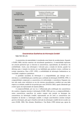 O USO DAS INFORMAÇÕES CONTÁBEIS NA TOMADA DE DECISÃO EM PEQUENAS EMPRESAS




                      Características Qualitativas da Informação Contábil
        Fonte: FASB (1980, p.20).


       A característica da materialidade é considerada como limite de reconhecimento. Segundo
o FASB (1980), decisões materiais são inicialmente quantitativas. A materialidade representa
um conceito permeável que se relaciona às características, especialmente, da relevância e da
confiabilidade. Assim, uma informação é relevante para a tomada de decisão, quando faz
diferença para o tomador da decisão em sua habilidade para predizer eventos, confirmar ou
corrigir expectativas. Para o CFC (1995), a confiabilidade da informação fundamenta-se na
veracidade, completeza e pertinência.
       A qualidade secundária da informação é a comparabilidade, que interage com a
relevância e a confiabilidade para contribuir para a utilidade da informação (SANTOS, 1998). A
comparabilidade compreende as características de uniformidade e consistência. Enquanto esta
tem sido usada como referência ao uso dos mesmos procedimentos contábeis por uma dada
empresa ou entidade contábil de um período para outro (PAULO, 2002), aquela subentende que
eventos iguais são representados de maneira idêntica.
       A compreensibilidade, por sua vez, é influenciada pela combinação das características
dos usuários e daquelas inerentes à informação (FASB, 1980), por isso, a compreensibilidade e
outras características específicas do usuário ocupam uma posição na hierarquia das
características da informação contábil, representando um elo entre as características dos
tomadores de decisão e a informação contábil. A relação custo-benefício constitui restrição
geral da informação, pela qual o benefício derivado da informação contábil deverá exceder seu
custo (FASB, 1980). Não obstante, Hendriksen e Van Breda (1999) alertam que, apesar da




R.Adm. Eletrônica, São Paulo, v.1, n.1, art.7, jan./jun. 2008                                                 7
 